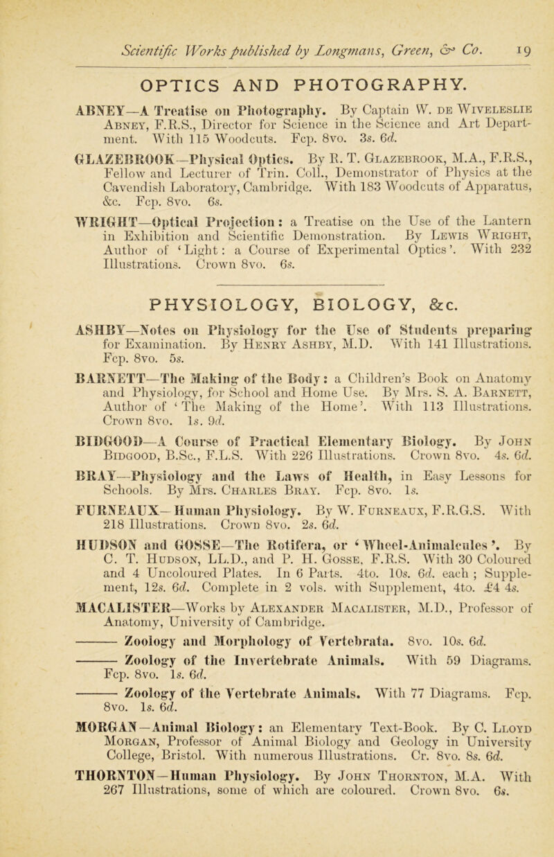 OPTICS AND PHOTOGRAPHY. ABNEY—A Treatise on Photography. By Captain W. de Wiveleslie Abney, F.R.S., Director for Science in the Science ancl Art Depart- ment. With 115 Woodcuts. Fcp. 8vo. 3s. Gd. BLAZE BROOK—Physical Optics. By R. T. Glazebrook, M.A., F.R.S., Fellow and Lecturer of Trin. Coll., Demonstrator of Physics at the Cavendish Laboratory, Cambridge. With 183 Woodcuts of Apparatus, &c. Fcp. 8vo. 6s. WRIGHT—Optical Projection: a Treatise on the Use of the Lantern in Exhibition and Scientific Demonstration. By Lewis Wright, Author of ‘ Light: a Course of Experimental Optics ’. With 232 Illustrations. Crown 8vo. 6s. PHYSIOLOGY, BIOLOGY, &c. ASHBY—Notes on Physiology for the Use of Students preparing for Examination. By Henry Ashby, M.D. With 141 Illustrations. Fcp. 8vo. 5s. BARNETT—The Making of the Body : a Children’s Book on Anatomy and Physiology, for School and Home Use. By Mrs. S. A. Barnett, Author of ‘The Making of the Home’. With 113 Illustrations. Crown 8vo. Is. 9d. BIDGOOI)—A Course of Practical Elementary Biology. By John Bidgood, B.Sc., F.L.S. With 226 Illustrations. Crown 8vo. 4s. Gd. BRAY—Physiology and the Laws of Health, in Easy Lessons for Schools. By Mrs. Charles Bray. Fcp. 8vo. Is. PURNEAUX- Human Physiology. By W. Furneaux, F.R.G.S. With 218 Illustrations. Crown 8vo. 2s. 6d. HUDSON and OOSSE—The Rotifer a, or ‘ Wheel-Animalcules \ By C. T. Hudson, LL.D., and P. H. Gosse, F.R.S. With 30 Coloured and 4 Ltncoloured Plates. I11 6 Parts. 4to. 10s. Gd. each ; Supple- ment, 12s. Gd. Complete in 2 vols. with Supplement, 4to. £4 4s. MACALISTER—Works by Alexander Macalister, M.D., Professor of Anatomy, University of Cambridge. Zoology and Morphology of Vcrtcbrata. 8vo. 10s. Gd. Zoology of the Invertebrate Animals. With 59 Diagrams. Fcp. 8vo. Is. Gd. Zoology of the Yertebrate Animals. With 77 Diagrams. Fcp. 8vo. Is. Gd. MORGAN—Animal Biology: an Elementary Text-Book. By C. Lloyd Morgan, Professor of Animal Biology and Geology in University College, Bristol. With numerous Illustrations. Cr. 8vo. 8s. 6d. THORNTON—Human Physiology. By John Thornton, M.A. With 267 Illustrations, some of which are coloured. Crown 8vo. Gs.