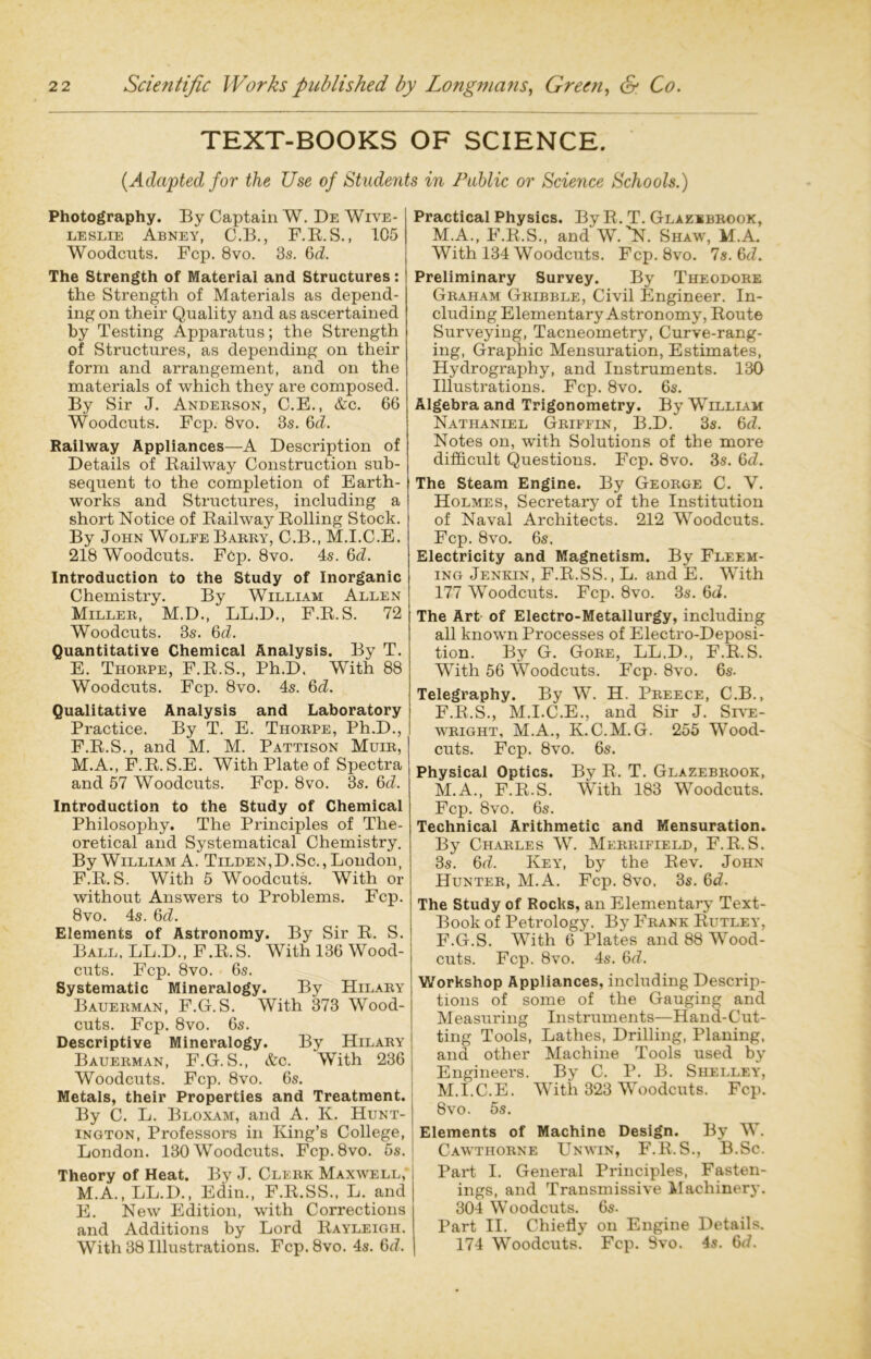 TEXT-BOOKS OF SCIENCE. (Adapted for the Use of Students in Public or Science Schools.) Photography. By Captain W. De Wive- leslie Abney, C.B., F.B.S., 105 Woodcuts. Fcp. 8vo. 3s. &d. The Strength of Material and Structures: the Strength of Materials as depend- ing on their Quality and as ascertained by Testing Apparatus; the Strength of Structures, as depending on their form and arrangement, and on the materials of which they are composed. By Sir J. Anderson, C.E., &c. 66 Woodcuts. Fcp. 8vo. 3s. 6d. Railway Appliances—A Description of Details of Bailway Construction sub- sequent to the completion of Earth- works and Structures, including a short Notice of Bailway Bolling Stock. By John Wolfe Barry, C.B., M.I.C.E. 218 Woodcuts. FCp. 8vo. 4s. 6d. Introduction to the Study of Inorganic Chemistry. By William Allen Miller, M.D., LL.D., F.B.S. 72 Woodcuts. 3s. 6d. Quantitative Chemical Analysis. By T. E. Thorpe, F.B.S., Ph.D. With 88 Woodcuts. Fcp. 8vo. 4s. 6d. Qualitative Analysis and Laboratory Practice. By T. E. Thorpe, Ph.D., F. B.S., and M. M. Pattison Muir, M.A., F.B. S.E. With Plate of Spectra and 57 Woodcuts. Fcp. 8vo. 3s. 6d. Introduction to the Study of Chemical Philosophy. The Principles of The- oretical and Systematical Chemistry. By William A. Tilden,D.Sc. , London, F.B.S. With 5 Woodcuts. With or without Answers to Problems. Fcp. 8vo. 4s. 6d. Elements of Astronomy. By Sir B. S. Ball, LL.D., F.B.S. With 136 Wood- cuts. Fcp. 8vo. 6s. Systematic Mineralogy. By Hilary Bauerman, F.G. S. With 373 Wood- cuts. Fcp. 8vo. 6s. Descriptive Mineralogy. By Hilary Bauerman, F.G. S., &c. With 236 Woodcuts. Fcp. 8vo. 6s. Metals, their Properties and Treatment. By C. L. Bloxam, and A. K. Hunt- ington, Professors in King’s College, London. 130 Woodcuts. Fcp.8vo. 5s. Theory of Heat. By J. Clerk Maxwell, M.A., LL.D., Edin., F.B.SS., L. and E. New Edition, with Corrections and Additions by Lord Bayleigh. With 38 Illustrations. Fcp.8vo. 4s. 6tf. Practical Physics. By B. T. Glaekbrook, M.A., F.B.S., and W.'N. Shaw, M.A. With 134 Woodcuts. Fcp. 8vo. 7s. 6d. Preliminary Survey. By Theodore Graham Gribble, Civil Engineer. In- cluding Elementary Astronomy, Boute Surveying, Tacneometry, Curve-rang- ing, Graphic Mensuration, Estimates, Hydrography, and Instruments. 130 Illustrations. Fcp. 8vo. 6s. Algebra and Trigonometry. By William Nathaniel Griffin, B.D. 3s. 6d. Notes on, with Solutions of the more difficult Questions. Fcp. 8vo. 3s. 6<L The Steam Engine. By George C. V. Holmes, Secretary of the Institution of Naval Architects. 212 Woodcuts. Fcp. 8vo. 6s. Electricity and Magnetism. By Fleem- ing Jenkin, F.B.SS., L. and E. With 177 Woodcuts. Fcp. 8vo. 3s. 6d. The Art of Electro-Metallurgy, including all known Processes of Electro-Deposi- tion. By G. Gore, LL.D., F.B.S. With 56 Woodcuts. Fcp. 8vo. 6s- Telegraphy. By W. H. Preece, C.B., F.B.S., M.I.C.E., and Sir J. Srv'E- wright, M.A., K.C.M. G. 255 Wood- cuts. Fcp. 8vo. 6s. Physical Optics. By B. T. Glazebrook, M.A., F.B.S. With 183 Woodcuts. Fcp. 8vo. 6s. Technical Arithmetic and Mensuration. By Charles W. Merrifield, F.B.S. 3s. 6d. Key, by the Bev. John Hunter, M.A. Fcp. 8vo. 3s. 6d. The Study of Rocks, an Elementary Text- Book of Petrology. By Frank Butley, F.G.S. With 6 Plates and 88 Wood- cuts. Fcp. 8vo. 4s. 6d. Workshop Appliances, including Descrip- tions of some of the Gauging and Measuring Instruments—Hand-Cut- ting Tools, Lathes, Drilling, Planing, and other Machine Tools used by Engineers. By C. P. B. Shelley, M.I.C.E. With 323 Woodcuts. Fcp. 8vo. 5s. Elements of Machine Design. By W. Cawtiiorne Unwin, F.B.S., B.Sc. Part I. General Principles, Fasten- ings, and Transmissive Machinery. 304 Woodcuts. 6s- Part II. Chiefly on Engine Details. 174 Woodcuts. Fcp. Svo. 4s. 6d.