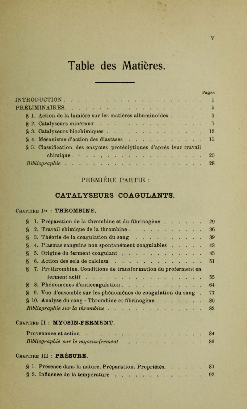 Table des Matières. Pages INTRODUCTION 1 PRÉLIMINAIRES 5 § 1. Action de la lumière sur les matières albuminoïdes 5 g 2. Catalyseurs minéraux 7 § 3. Catalyseurs biochimiques 12 g 4. Mécanisme d’action des diastases 15 g 5. Classification des enzymes protéolytiques d’après leur travail chimique . *. 20 Bibliographie 28 PREMIÈRE PARTIE : CATALYSEURS COAGULANTS. Chapitre 1 : THROMBINE. g 1. Préparation de la thrombine et du fibrinogène g 2. Travail chimique de la thrombine g 3. Théorie de la coagulation du sang g 4. Plasmas sanguins non spontanément coagulables g 5. Origine du ferment coagulant g 6. Action des sels de calcium g 7. Prothrombine. Conditions de transformation du proferment en ferment actif g 8. Phénomènes d’anticoagulation g 9. Vue d’ensemble sur les phénomènes de coagulation du sang . g 10. Analyse du sang : Thrombine et fibrinogène Bibliographie sur la thrombine 29 36 39 43 45 51 55 64 77 80 82 Chapitre II : MYOSIN-FERMENT. Provenance et action 84 Bibliographie sur le myosin-ferment 86 Chapitre III : PRÉSURE. g 1. Présence dans la nature. Préparation. Propriétés 87 g 2. Influence de la température 92