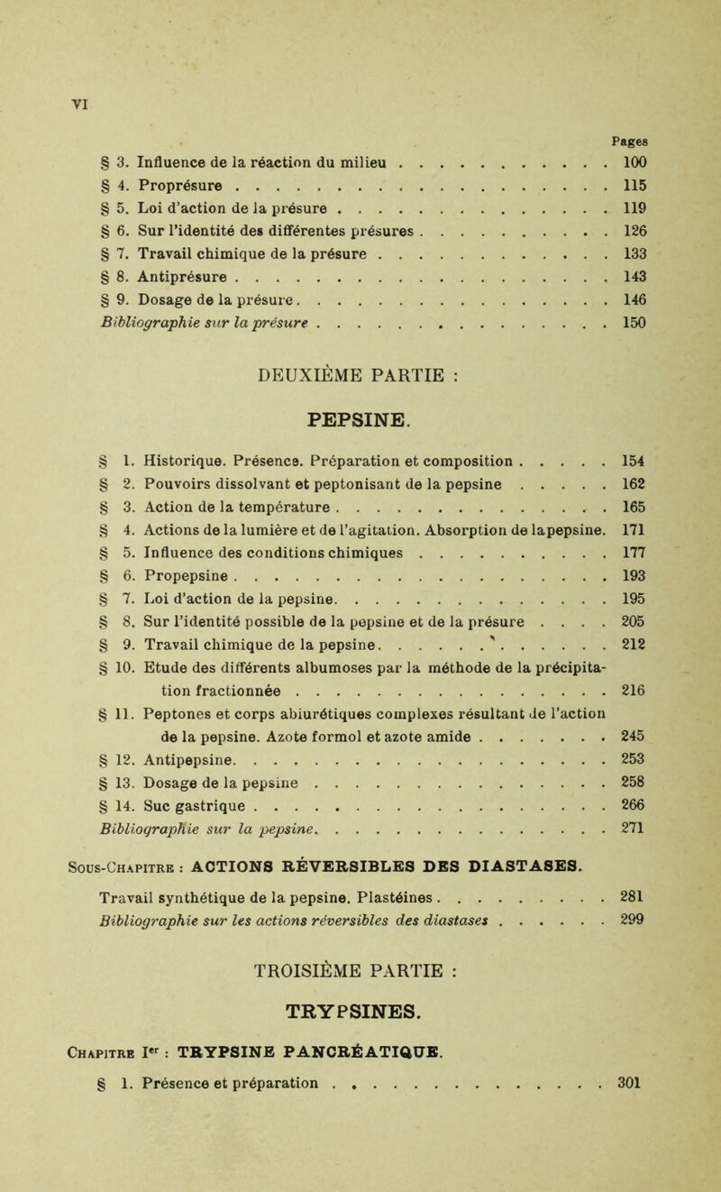 § 3. Influence de la réaction du milieu § 4. Proprésure § 5. Loi d’action de la présure § 6. Sur l’identité des différentes présures § 7. Travail chimique de la présure § 8. Antiprésure § 9. Dosage de la présure Bibliographie sur la présure DEUXIÈME PARTIE : PEPSINE. § 1. Historique. Présence. Préparation et composition § 2. Pouvoirs dissolvant et peptonisant de la pepsine § 3. Action de la température . § 4. Actions de la lumière et de l’agitation. Absorption de lapepsine. § 5. Influence des conditions chimiques § 6. Propepsine § 7. Loi d’action de la pepsine § 8. Sur l’identité possible de la pepsine et de la présure . . . . § 9. Travail chimique de la pepsine ' § 10. Etude des différents albumoses par la méthode de la précipita- tion fractionnée § 11. Peptones et corps abiurétiques complexes résultant Je l’action de la pepsine. Azote formol et azote amide § 12. Antipepsine § 13. Dosage de la pepsine § 14. Suc gastrique Bibliographie sur la pepsine Sous-Chapitre : ACTIONS RÉVERSIBLES DES DIASTASES. Travail synthétique de la pepsine. Plastéines Bibliographie sur les actions réversibles des diastases TROISIÈME PARTIE : TRYPSINES. Chapitre Ier : TRYPSINE PANCRÉATIQUE. Pages 100 115 119 126 133 143 146 150 154 162 165 171 177 193 195 205 212 216 245 253 258 266 271 281 299 § 1. Présence et préparation . 301