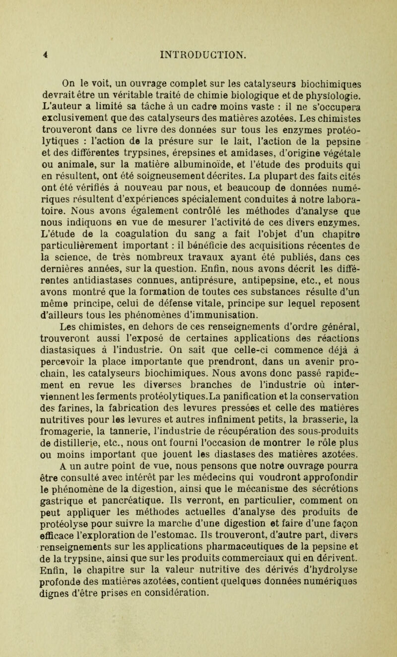 On le voit, un ouvrage complet sur les catalyseurs biochimiques devrait être un véritable traité de chimie biologique et de physiologie. L’auteur a limité sa tâche à un cadre moins vaste : il ne s’occupera exclusivement que des catalyseurs des matières azotées. Les chimistes trouveront dans ce livre des données sur tous les enzymes protéo- lytiques : l’action de la présure sur le lait, l’action de la pepsine et des différentes trypsines, érepsines et amidases, d’origine végétale ou animale, sur la matière albuminoïde, et l’étude des produits qui en résultent, ont été soigneusement décrites. La plupart des faits cités ont été vérifiés à nouveau par nous, et beaucoup de données numé- riques résultent d’expériences spécialement conduites à notre labora- toire. Nous avons également contrôlé les méthodes d’analyse que nous indiquons en vue de mesurer l’activité de ces divers enzymes. L’étude de la coagulation du sang a fait l’objet d’un chapitro particulièrement important : il bénéficie des acquisitions récentes de la science, de très nombreux travaux ayant été publiés, dans ces dernières années, sur la question. Enfin, nous avons décrit les diffé- rentes antidiastases connues, antiprésure, antipepsine, etc., et nous avons montré que la formation de toutes ces substances résulte d’un même principe, celui de défense vitale, principe sur lequel reposent d’ailleurs tous les phénomènes d’immunisation. Les chimistes, en dehors de ces renseignements d’ordre général, trouveront aussi l’exposé de certaines applications des réactions diastasiques à l’industrie. On sait que celle-ci commence déjà à percevoir la place importante que prendront, dans un avenir pro- chain, les catalyseurs biochimiques. Nous avons donc passé rapide- ment en revue les diverses branches de l’industrie où inter- viennent les ferments protéolytiques.La panification et la conservation des farines, la fabrication des levures pressées et celle des matières nutritives pour les levures et autres infiniment petits, la brasserie, la fromagerie, la tannerie, l’industrie de récupération des sous-produits de distillerie, etc., nous ont fourni l’occasion de montrer le rôle plus ou moins important que jouent les diastases des matières azotées. A un autre point de vue, nous pensons que notre ouvrage pourra être consulté avec intérêt par les médecins qui voudront approfondir le phénomène de la digestion, ainsi que le mécanisme des sécrétions gastrique et pancréatique. Us verront, en particulier, comment on peut appliquer les méthodes actuelles d’analyse des produits de protéolyse pour suivre la marche d’une digestion et faire d’une façon efficace l’exploration de l’estomac. Ils trouveront, d’autre part, divers renseignements sur les applications pharmaceutiques de la pepsine et de la trypsine, ainsi que sur les produits commerciaux qui en dérivent. Enfin, le chapitre sur la valeur nutritive des dérivés d’hydrolyse profonde des matières azotées, contient quelques données numériques dignes d’être prises en considération.