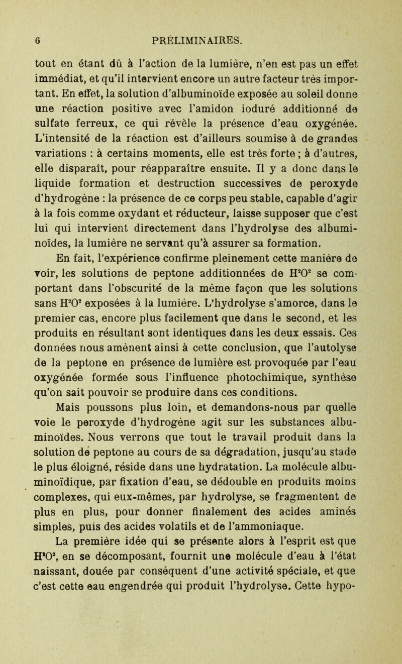 tout en étant dû à l’action de la lumière, n’en est pas un effet immédiat, et qu’il intervient encore un autre facteur très impor- tant. En effet, la solution d’albuminoïde exposée au soleil donne une réaction positive avec l’amidon ioduré additionné de sulfate ferreux, ce qui révèle la présence d’eau oxygénée. L’intensité de la réaction est d’ailleurs soumise à de grandes variations : à certains moments, elle est très forte ; à d’autres, elle disparaît, pour réapparaître ensuite. Il y a donc dans le liquide formation et destruction successives de peroxyde d’hydrogène : la présence de ce corps peu stable, capable d’agir à la fois comme oxydant et réducteur, laisse supposer que c’est lui qui intervient directement dans l’hydrolyse des albumi- noïdes, la lumière ne servant qu’à assurer sa formation. En fait, l’expérience confirme pleinement cette manière de voir, les solutions de peptone additionnées de H202 se com- portant dans l’obscurité de la même façon que les solutions sans H202 exposées à la lumière. L’hydrolyse s’amorce, dans le premier cas, encore plus facilement que dans le second, et les produits en résultant sont identiques dans les deux essais. Ces données nous amènent ainsi à cette conclusion, que l’autolyse de la peptone en présence de lumière est provoquée par l’eau oxygénée formée sous l’influence photochimique, synthèse qu’on sait pouvoir se produire dans ces conditions. Mais poussons plus loin, et demandons-nous par quelle voie le peroxyde d’hydrogène agit sur les substances albu- minoïdes. Nous verrons que tout le travail produit dans la solution de peptone au cours de sa dégradation, jusqu’au stade le plus éloigné, réside dans une hydratation. La molécule albu- minoïdique, par fixation d’eau, se dédouble en produits moins complexes, qui eux-mêmes, par hydrolyse, se fragmentent de plus en plus, pour donner finalement des acides aminés simples, puis des acides volatils et de l’ammoniaque. La première idée qui se présente alors à l’esprit est que H*02, en se décomposant, fournit une molécule d’eau à l’état naissant, douée par conséquent d’une activité spéciale, et que c’est cette eau engendrée qui produit l’hydrolyse. Cette hypo-