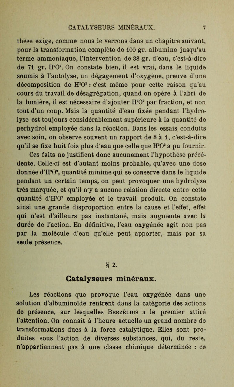 thèse exige, comme nous le verrons dans un chapitre suivant, pour la transformation complète de 100 gr. albumine jusqu’au terme ammoniaque, l’intervention de 38 gr. d’eau, c’est-à-dire de 71 gr. H202. On constate bien, il est vrai, dans le liquide soumis à l’autolyse, un dégagement d’oxygène, preuve d’une décomposition de H20* : c’est même pour cette raison qu’au cours du travail de désagrégation, quand on opère à l’abri de la lumière, il est nécessaire d’ajouter H202 par fraction, et non tout d’un coup. Mais la quantité d’eau fixée pendant l’hydro- lyse est toujours considérablement supérieure à la quantité de perhydrol employée dans la réaction. Dans les essais conduits avec soin, on observe souvent un rapport de 8 à 1, c’est-à-dire qu’il se fixe huit fois plus d’eau que celle que H202 a pu fournir. Ces faits ne justifient donc aucunement l’hypothèse précé- dente. Celle-ci est d’autant moins probable, qu’avec une dose donnée d’H202, quantité minime qui se conserve dans le liquide pendant un certain temps, on peut provoquer une hydrolyse très marquée, et qu’il n’y a aucune relation directe entre cette quantité d’H2Os employée et le travail produit. On constate ainsi une grande disproportion entre la cause et l’effet, effet qui n’est d’ailleurs pas instantané, mais augmente avec la durée de l’action. En définitive, l’eau oxygénée agit non pas par la molécule d’eau qu’elle peut apporter, mais par sa seule présence. § 2. Catalyseurs minéraux. Les réactions que provoque l’eau oxygénée dans une solution d’albuminoïde rentrent dans la catégorie des actions de présence, sur lesquelles Berzélius a le premier attiré l’attention. On connaît à l’heure actuelle un grand nombre de transformations dues à la force catalytique. Elles sont pro- duites sous l’action de diverses substances, qui, du reste, n’appartiennent pas à une classe chimique déterminée : ce
