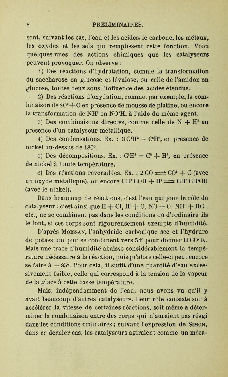 sont, suivant les cas, l’eau et les acides, le carbone, les métaux, les oxydes et les sels qui remplissent cette fonction. Voici quelques-unes des actions chimiques que les catalyseurs peuvent provoquer. On observe : 1) Des réactions d’hydratation, comme la transformation du saccharose en glucose et lévulose, ou celle de l’amidon en glucose, toutes deux sous l’influence des acides étendus. 2) Des réactions d’oxydation, comme, par exemple, la com- binaison deS02-}-0 en présence de mousse dé platine, ou encore la transformation de NH3 en N03H, à l’aide du même agent. 3) Des combinaisons directes, comme celle de N + H3 en présence d’un catalyseur métallique. 4) Des condensations. Ex. : 3 C2H2 = C6H6, en présence de nickel au-dessus de 180°. 5) Des décompositions. Ex. : C2H2 = G2 + H2, en présence de nickel à haute température. 6) Des réactions réversibles. Ex. : 2 CO CO2 -f- C (avec un oxyde métallique), ou encore CH3 COH + H2 CH3 CH2OH (avec le nickel). Dans beaucoup de réactions, c’est l’eau qui joue le rôle de catalyseur : c'est ainsi que H -f- Cl, H2 -j- O, NO + O, NH3 + HCl, etc., ne se combinent pas dans les conditions où d’ordinaire ils le font, si ces corps sont rigoureusement exempts d’humidité. D’après Moissan, l’anhydride carbonique sec et l’hydrure de potassium pur se combinent vers 54° pour donner H CO2 K. Mais une trace d’humidité abaisse considérablement la tempé- rature nécessaire à la réaction, puisqu’alors celle-ci peut encore se faire à —85°. Pour cela, il suffit d'une quantité d’eau exces- sivement faible, celle qui correspond à la tension de la vapeur de la glace à cette basse température. Mais, indépendamment de l’eau, nous avons vu qu’il y avait beaucoup d'autres catalyseurs. Leur rôle consiste soit à accélérer la vitesse de certaines réactions, soit même à déter- miner la combinaison entre des corps qui n’auraient pas réagi dans les conditions ordinaires; suivant l’expression de Simon, dans ce dernier cas, les catalyseurs agiraient comme un méca-