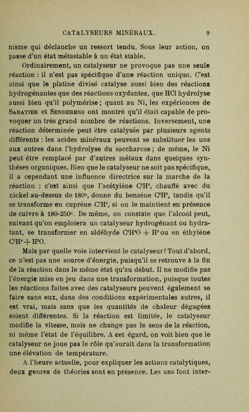 nisme qui déclanche un ressort tendu. Sous leur action, on passe d’un état métastable à un état stable. Ordinairement, un catalyseur ne provoque pas une seule réaction : il n’est pas spécifique d’une réaction unique. C’est ainsi que le platine divisé catalyse aussi bien des réactions hydrogénantes que des réactions oxydantes, que HCl hydrolyse aussi bien qu’il polymérise; quant au Ni, les expériences de Sabatier et Senderens ont montré qu’il était capable de pro- voquer un très grand nombre de réactions. Inversement, une réaction déterminée peut être catalysée par plusieurs agents différents : les acides minéraux peuvent se substituer les uns aux autres dans l’hydrolyse du saccharose ; de même, le Ni peut être remplacé par d’autres métaux dans quelques syn- thèses organiques. Bien que le catalyseur ne soit pas spécifique, il a cependant une influence directrice sur la marche de la réaction : c’est ainsi que l’acétylène C2H2, chauffé avec du nickel au-dessus de 180°, donne du benzène C6H6, tandis qu’il so transforme en cuprène C7H6, si on le maintient en présence de cuivre à 180-250°. De même, on constate que l’alcool peut, suivant qu’on emploiera un catalyseur hydrogénant ou hydra- tant, se transformer en aldéhyde C2H40 4- H2 ou en éthylène C2H4 + H20. Mais par quelle voie intervient le catalyseur? Tout d’abord, ce n'est pas une source d’énergie, puisqu’il se retrouve à la fin de la réaction dans le même état qu’au début. Il ne modifie pas l’énergie mise en jeu dans une transformation, puisque toutes les réactions faites avec des catalyseurs peuvent également se faire sans eux, dans des conditions expérimentales autres, il est vrai, mais sans que les quantités de chaleur dégagées soient différentes. Si la réaction est limitée, le catalyseur modifie la vitesse, mais ne change pas le sens de la réaction, ni même l’état de l’équilibre. A cet égard, on voit bien que le catalyseur ne joue pas le rôle qu’aurait dans la transformation une élévation de température. A l’heure actuelle, pour expliquer les actions catalytiques, deux genres de théories sont en présence. Les uns font inter-