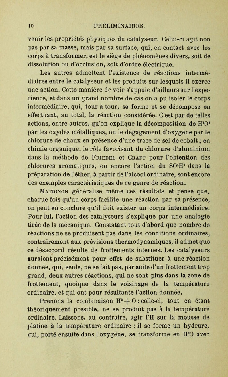 venir les propriétés physiques du catalyseur. Celui-ci agit non pas par sa masse, mais par sa surface, qui, en contact avec les corps à transformer, est le siège de phénomènes divers, soit de dissolution ou d’occlusion, soit d’ordre électrique. Les autres admettent l’existence de réactions intermé- diaires entre le catalyseur et les produits sur lesquels il exerce une action. Cette manière de voir s’appuie d’ailleurs sur l’expe- rience, et dans un grand nombre de cas on a pu isoler le corps intermédiaire, qui, tour à tour, se forme et se décompose en effectuant, au total, la réaction considérée. C’est par de telles actions, entre autres, qu’on explique la décomposition de ITO’ par les oxydes métalliques, ou le dégagement d’oxygène par le chlorure de chaux en présence d’une trace de sel de cobalt ; en chimie organique, le rôle favorisant du chlorure d'aluminium dans la méthode de Friedel et Craft pour l’obtention des chlorures aromatiques, ou encore l’action du S04H2 dans la préparation de l’éther, à partir de l’alcool ordinaire, sont encore des exemples caractéristiques de ce genre de réaction. Matignon généralise même ces résultats et pense que, chaque fois qu’un corps facilite une réaction par sa présence, on peut en conclure qu’il doit exister un corps intermédiaire. Pour lui, l’action des catalyseurs s’explique par une analogie tirée de la mécanique. Constatant tout d’abord que nombre de réactions ne se produisent pas dans les conditions ordinaires, contrairement aux prévisions thermodynamiques, il admet que ce désaccord résulte de frottements internes. Les catalyseurs auraient précisément pour effet de substituer à une réaction donnée, qui, seule, ne se fait pas, par suite d’un frottement trop grand, deux autres réactions, qui ne sont plus dans la zone de frottement, quoique dans le voisinage de la température ordinaire, et qui ont pour résultante l’action donnée. Prenons la combinaison H* + O : celle-ci, tout en étant théoriquement possible, ne se produit pas à la température ordinaire. Laissons, au contraire, agir l’H sur la mousse de platine à la température ordinaire : il se forme un hydrure, qui, porté ensuite dans l’oxygène, se transforme en H*0 avec