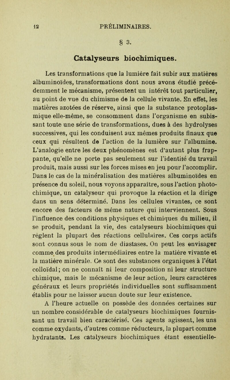 § 3. Catalyseurs biochimiques. Les transformations que la lumière fait subir aux matières albuminoïdes, transformations dont nous avons étudié précé- demment le mécanisme, présentent un intérêt tout particulier, au point de vue du chimisme de la cellule vivante. En effet, les matières azotées de réserve, ainsi que la substance protoplas- mique elle-même, se consomment dans l’organisme en subis- sant toute une série de transformations, dues à des hydrolyses successives, qui les conduisent aux mêmes produits finaux que ceux qui résultent de l’action de la lumière sur l’albumine. L’analogie entre les deux phénomènes est d’autant plus frap- pante, qu’elle ne porte pas seulement sur l’identité du travail produit, mais aussi sur les forces mises en jeu pour l’accomplir. Dans le cas de la minéralisation des matières albuminoïdes en présence du soleil, nous voyons apparaître, sous l’action photo- chimique, un catalyseur qui provoque la réaction et la dirige dans un sens déterminé. Dans les cellules vivantes, ce sont encore des facteurs de même nature qui interviennent. Sous l’influence des conditions physiques et chimiques du milieu, il se produit, pendant la vie, des catalyseurs biochimiques qui règlent la plupart des réactions cellulaires. Ces corps actifs sont connus sous le nom de diastases. On peut les envisager comme des produits intermédiaires entre la matière vivante et la matière minérale. Ce sont des substances organiques à l’état colloïdal; on ne connaît ni leur composition ni leur structure chimique, mais le mécanisme de leur action, leurs caractères généraux et leurs propriétés individuelles sont suffisamment établis pour ne laisser aucun doute sur leur existence. A l’heure actuelle on possède des données certaines sur un nombre considérable de catalyseurs biochimiques fournis- sant un travail bien caractérisé. Ces agents agissent, les uns comme oxydants, d’autres comme réducteurs, la plupart comme hydratants. Les catalyseurs biochimiques étant essentielle-