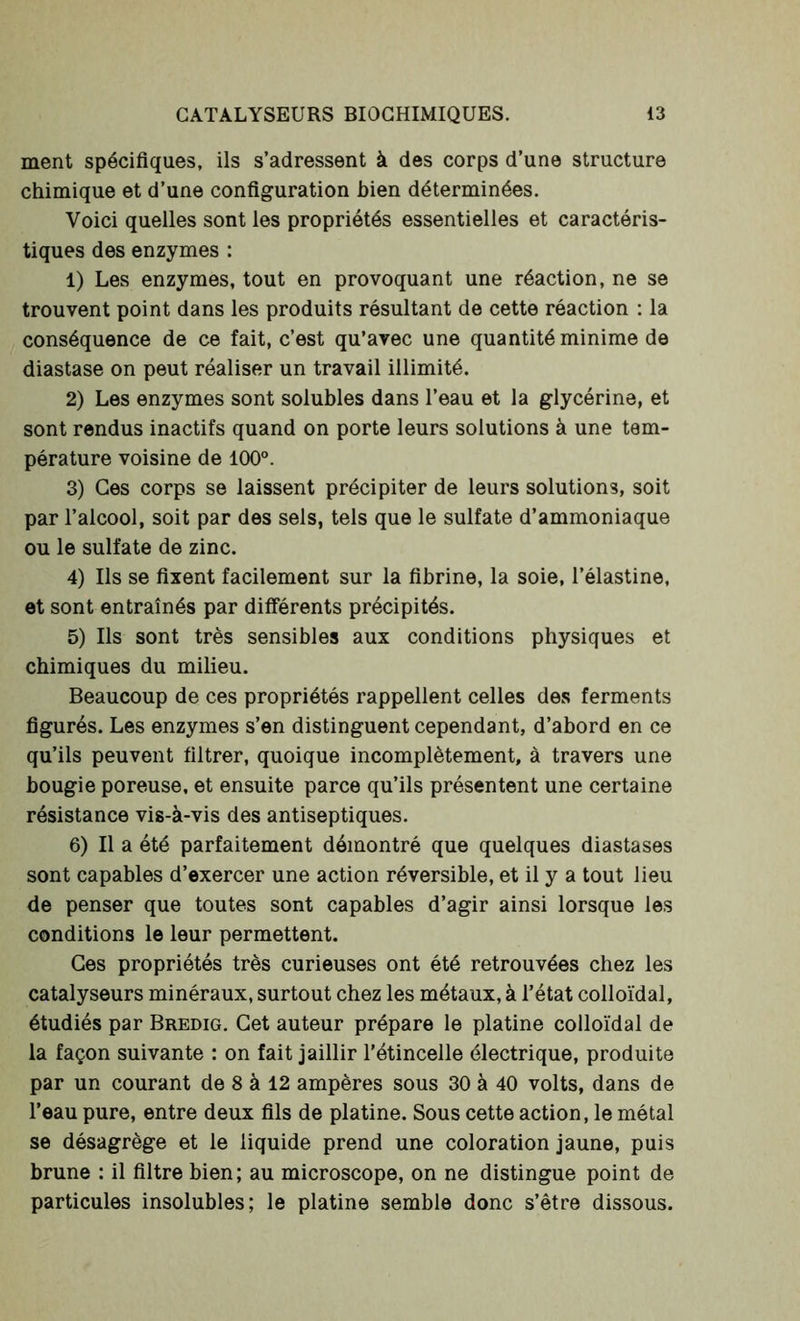 ment spécifiques, ils s’adressent à des corps d’une structure chimique et d’une configuration bien déterminées. Voici quelles sont les propriétés essentielles et caractéris- tiques des enzymes : 1) Les enzymes, tout en provoquant une réaction, ne se trouvent point dans les produits résultant de cette réaction : la conséquence de ce fait, c’est qu’avec une quantité minime de diastase on peut réaliser un travail illimité. 2) Les enzymes sont solubles dans l’eau et la glycérine, et sont rendus inactifs quand on porte leurs solutions à une tem- pérature voisine de 100°. 3) Ces corps se laissent précipiter de leurs solutions, soit par l’alcool, soit par des sels, tels que le sulfate d’ammoniaque ou le sulfate de zinc. 4) Ils se fixent facilement sur la fibrine, la soie, l’élastine, et sont entraînés par différents précipités. 5) Ils sont très sensibles aux conditions physiques et chimiques du milieu. Beaucoup de ces propriétés rappellent celles des ferments figurés. Les enzymes s’en distinguent cependant, d’abord en ce qu’ils peuvent filtrer, quoique incomplètement, à travers une bougie poreuse, et ensuite parce qu’ils présentent une certaine résistance vis-à-vis des antiseptiques. 6) Il a été parfaitement démontré que quelques diastases sont capables d’exercer une action réversible, et il y a tout lieu de penser que toutes sont capables d’agir ainsi lorsque les conditions le leur permettent. Ces propriétés très curieuses ont été retrouvées chez les catalyseurs minéraux, surtout chez les métaux, à l’état colloïdal, étudiés par Bredig. Cet auteur prépare le platine colloïdal de la façon suivante : on fait jaillir l’étincelle électrique, produite par un courant de 8 à 12 ampères sous 30 à 40 volts, dans de l’eau pure, entre deux fils de platine. Sous cette action, le métal se désagrège et le liquide prend une coloration jaune, puis brune : il filtre bien; au microscope, on ne distingue point de particules insolubles; le platine semble donc s’être dissous.