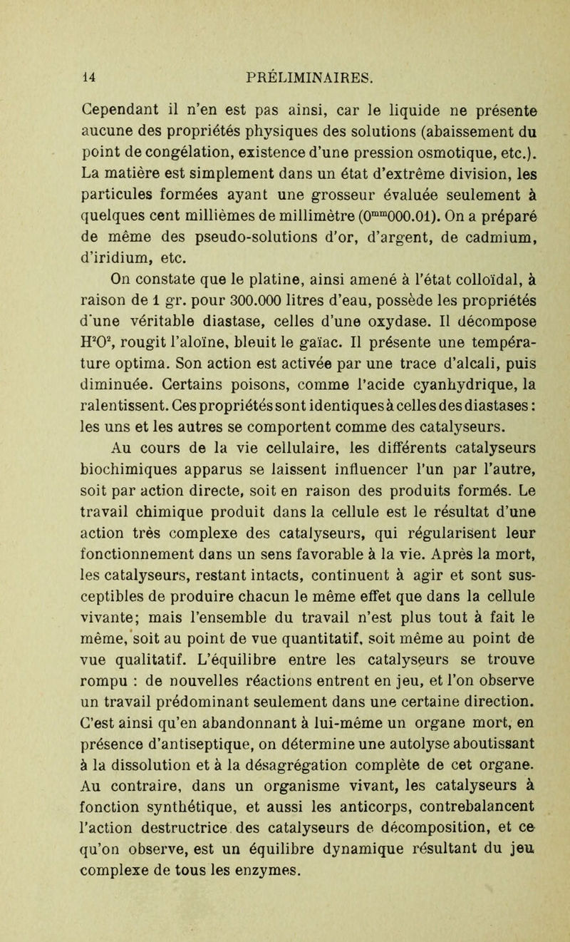 Cependant il n’en est pas ainsi, car le liquide ne présente aucune des propriétés physiques des solutions (abaissement du point de congélation, existence d’une pression osmotique, etc.). La matière est simplement dans un état d’extrême division, les particules formées ayant une grosseur évaluée seulement à quelques cent millièmes de millimètre (0mm000.01). On a préparé de même des pseudo-solutions d’or, d’argent, de cadmium, d’iridium, etc. On constate que le platine, ainsi amené à l’état colloïdal, à raison de 1 gr. pour 300.000 litres d’eau, possède les propriétés d'une véritable diastase, celles d’une oxydase. Il décompose HJ02, rougit l’aloïne, bleuit le gaïac. Il présente une tempéra- ture optima. Son action est activée par une trace d’alcali, puis diminuée. Certains poisons, comme l’acide cyanhydrique, la ralentissent. Ces propriétés sont identiques à celles des diastases : les uns et les autres se comportent comme des catalyseurs. Au cours de la vie cellulaire, les différents catalyseurs biochimiques apparus se laissent influencer l’un par l’autre, soit par action directe, soit en raison des produits formés. Le travail chimique produit dans la cellule est le résultat d’une action très complexe des catalyseurs, qui régularisent leur fonctionnement dans un sens favorable à la vie. Après la mort, les catalyseurs, restant intacts, continuent à agir et sont sus- ceptibles de produire chacun le même effet que dans la cellule vivante; mais l’ensemble du travail n’est plus tout à fait le même, soit au point de vue quantitatif, soit même au point de vue qualitatif. L’équilibre entre les catalyseurs se trouve rompu : de nouvelles réactions entrent en jeu, et l’on observe un travail prédominant seulement dans une certaine direction. C’est ainsi qu’en abandonnant à lui-même un organe mort, en présence d’antiseptique, on détermine une autolyse aboutissant à la dissolution et à la désagrégation complète de cet organe. Au contraire, dans un organisme vivant, les catalyseurs à fonction synthétique, et aussi les anticorps, contrebalancent l’action destructrice des catalyseurs de décomposition, et ce qu’on observe, est un équilibre dynamique résultant du jeu complexe de tous les enzymes.