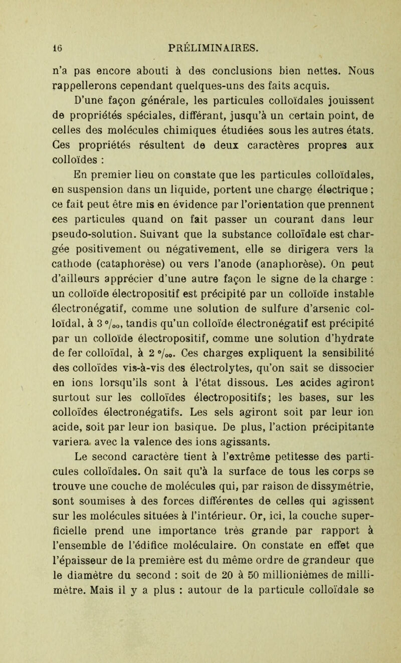 n’a pas encore abouti à des conclusions bien nettes. Nous rappellerons cependant quelques-uns des faits acquis. D’une façon générale, les particules colloïdales jouissent de propriétés spéciales, différant, jusqu’à un certain point, de celles des molécules chimiques étudiées sous les autres états. Ces propriétés résultent de deux caractères propres aux colloïdes : En premier lieu on constate que les particules colloïdales, en suspension dans un liquide, portent une charge électrique ; ce fait peut être mis en évidence par l’orientation que prennent ces particules quand on fait passer un courant dans leur pseudo-solution. Suivant que la substance colloïdale est char- gée positivement ou négativement, elle se dirigera vers la cathode (cataphorèse) ou vers l’anode (anaphorèse). On peut d’ailleurs apprécier d’une autre façon le signe delà charge : un colloïde électropositif est précipité par un colloïde instable électronégatif, comme une solution de sulfure d’arsenic col- loïdal, à 3°/00, tandis qu’un colloïde électronégatif est précipité par un colloïde électropositif, comme une solution d’hydrate de fer colloïdal, à 2 8/oo. Ces charges expliquent la sensibilité des colloïdes vis-à-vis des électrolytes, qu’on sait se dissocier en ions lorsqu’ils sont à l’état dissous. Les acides agiront surtout sur les colloïdes électropositifs; les bases, sur les colloïdes électronégatifs. Les sels agiront soit par leur ion acide, soit par leur ion basique. De plus, l’action précipitante variera avec la valence des ions agissants. Le second caractère tient à l’extrême petitesse des parti- cules colloïdales. On sait qu’à la surface de tous les corps se trouve une couche de molécules qui, par raison de dissymétrie, sont soumises à des forces différentes de celles qui agissent sur les molécules situées à l’intérieur. Or, ici, la couche super- ficielle prend une importance très grande par rapport à l’ensemble de l’édifice moléculaire. On constate en effet que l’épaisseur de la première est du même ordre de grandeur que le diamètre du second : soit de 20 à 50 millionièmes de milli- mètre. Mais il y a plus : autour de la particule colloïdale se