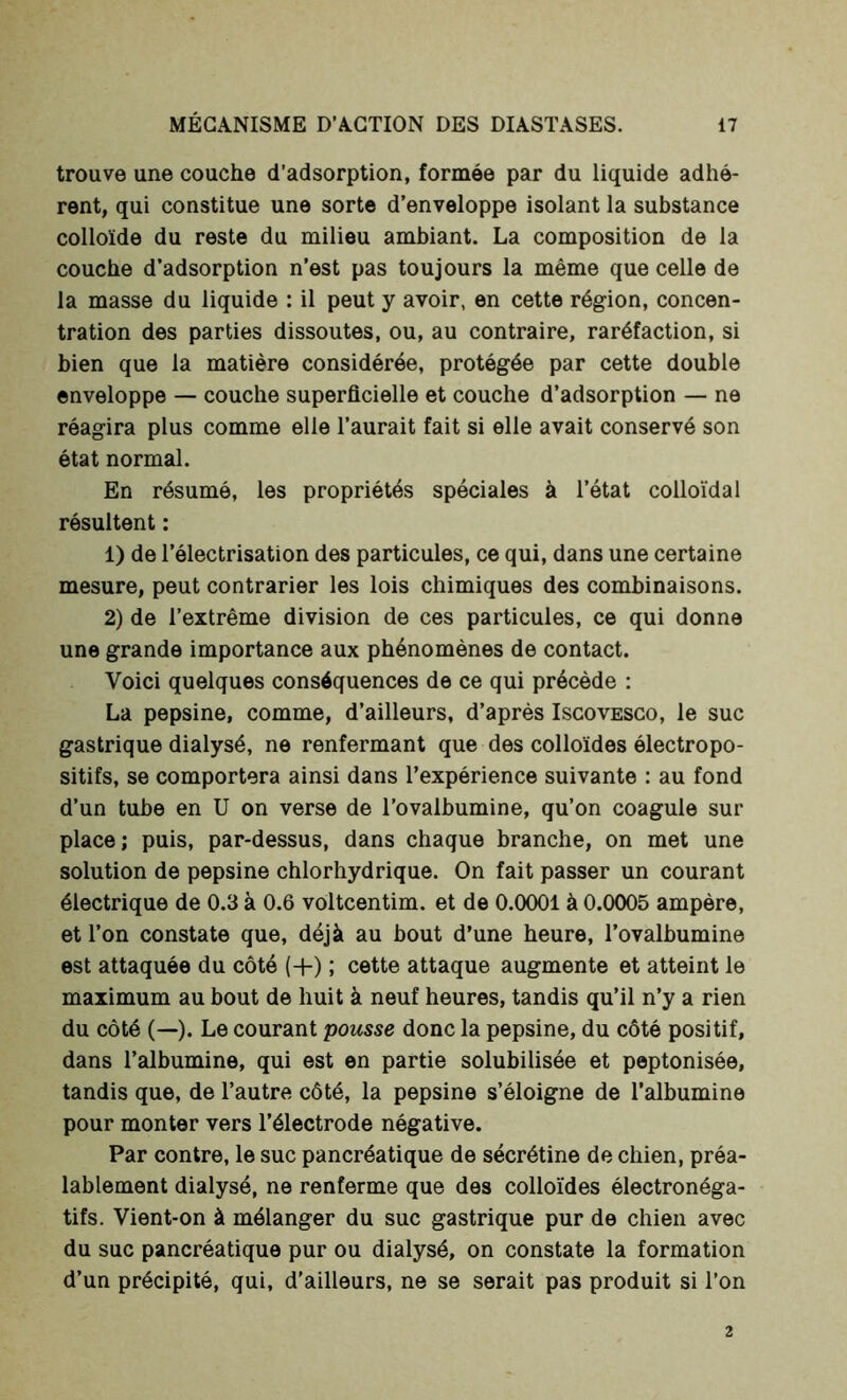 trouve une couche d’adsorption, formée par du liquide adhé- rent, qui constitue une sorte d’enveloppe isolant la substance colloïde du reste du milieu ambiant. La composition de la couche d’adsorption n’est pas toujours la même que celle de la masse du liquide : il peut y avoir, en cette région, concen- tration des parties dissoutes, ou, au contraire, raréfaction, si bien que la matière considérée, protégée par cette double enveloppe — couche superficielle et couche d’adsorption — ne réagira plus comme elle l’aurait fait si elle avait conservé son état normal. En résumé, les propriétés spéciales à l’état colloïdal résultent : 1) de l’électrisation des particules, ce qui, dans une certaine mesure, peut contrarier les lois chimiques des combinaisons. 2) de l’extrême division de ces particules, ce qui donne une grande importance aux phénomènes de contact. Voici quelques conséquences de ce qui précède : La pepsine, comme, d’ailleurs, d’après Iscovesco, le suc gastrique dialysé, ne renfermant que des colloïdes électropo- sitifs, se comportera ainsi dans l’expérience suivante : au fond d’un tube en U on verse de l’ovalbumine, qu’on coagule sur place; puis, par-dessus, dans chaque branche, on met une solution de pepsine chlorhydrique. On fait passer un courant électrique de 0.3 à 0.6 voltcentim. et de 0.0001 à 0.0005 ampère, et l’on constate que, déjà au bout d’une heure, l’ovalbumine est attaquée du côté (+) ; cette attaque augmente et atteint le maximum au bout de huit à neuf heures, tandis qu’il n’y a rien du côté (—). Le courant pousse donc la pepsine, du côté positif, dans l’albumine, qui est en partie solubilisée et peptonisée, tandis que, de l’autre côté, la pepsine s’éloigne de l’albumine pour monter vers l’électrode négative. Par contre, le suc pancréatique de sécrétine de chien, préa- lablement dialysé, ne renferme que des colloïdes électronéga- tifs. Vient-on à mélanger du suc gastrique pur de chien avec du suc pancréatique pur ou dialysé, on constate la formation d’un précipité, qui, d’ailleurs, ne se serait pas produit si l’on 2