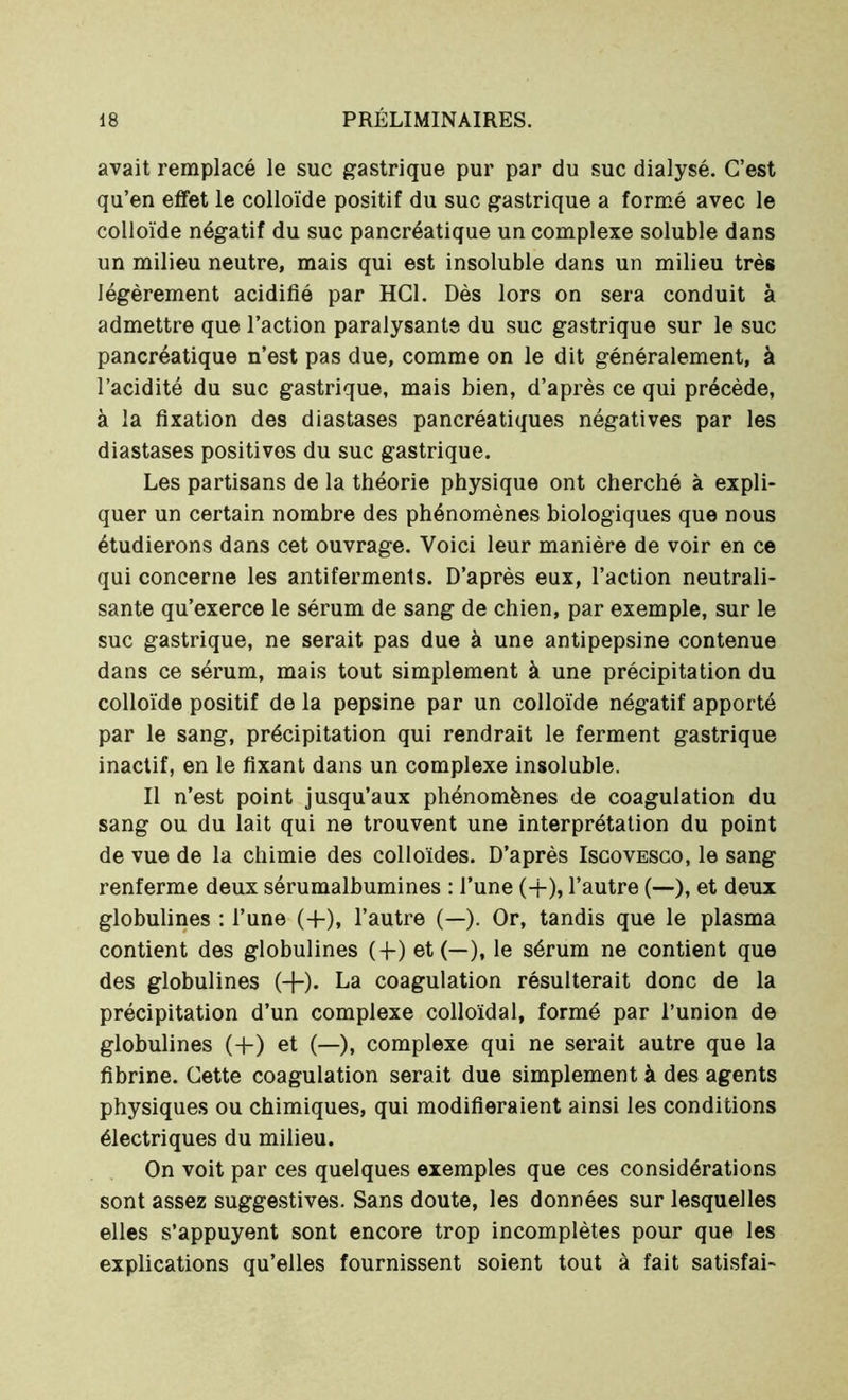 avait remplacé le suc gastrique pur par du suc dialysé. C’est qu’en effet le colloïde positif du suc gastrique a formé avec le colloïde négatif du suc pancréatique un complexe soluble dans un milieu neutre, mais qui est insoluble dans un milieu très légèrement acidifié par HCl. Dès lors on sera conduit à admettre que l’action paralysante du suc gastrique sur le suc pancréatique n’est pas due, comme on le dit généralement, à l’acidité du suc gastrique, mais bien, d’après ce qui précède, à la fixation des diastases pancréatiques négatives par les diastases positives du suc gastrique. Les partisans de la théorie physique ont cherché à expli- quer un certain nombre des phénomènes biologiques que nous étudierons dans cet ouvrage. Voici leur manière de voir en ce qui concerne les antiferments. D’après eux, l’action neutrali- sante qu’exerce le sérum de sang de chien, par exemple, sur le suc gastrique, ne serait pas due à une antipepsine contenue dans ce sérum, mais tout simplement à une précipitation du colloïde positif de la pepsine par un colloïde négatif apporté par le sang, précipitation qui rendrait le ferment gastrique inactif, en le fixant dans un complexe insoluble. Il n’est point jusqu’aux phénomènes de coagulation du sang ou du lait qui ne trouvent une interprétation du point de vue de la chimie des colloïdes. D’après Iscovesco, le sang renferme deux sérumalbumines : l’une (+), l’autre (-—), et deux globulines : l’une (+), l’autre (—). Or, tandis que le plasma contient des globulines (-{-) et (—), le sérum ne contient que des globulines (+). La coagulation résulterait donc de la précipitation d’un complexe colloïdal, formé par l’union de globulines (4-) et (—), complexe qui ne serait autre que la fibrine. Cette coagulation serait due simplement à des agents physiques ou chimiques, qui modifieraient ainsi les conditions électriques du milieu. On voit par ces quelques exemples que ces considérations sont assez suggestives. Sans doute, les données sur lesquelles elles s’appuyent sont encore trop incomplètes pour que les explications qu’elles fournissent soient tout à fait satisfai-