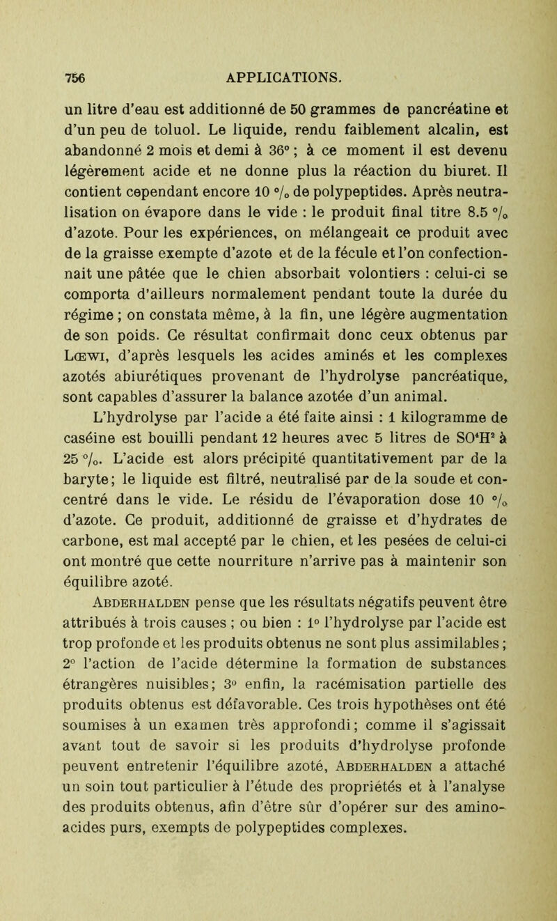 un litre d'eau est additionné de 50 grammes de pancréatine et d’un peu de toluol. Le liquide, rendu faiblement alcalin, est abandonné 2 mois et demi à 36° ; à ce moment il est devenu légèrement acide et ne donne plus la réaction du biuret. Il contient cependant encore 10 % de polypeptides. Après neutra- lisation on évapore dans le vide : le produit final titre 8.5 % d’azote. Pour les expériences, on mélangeait ce produit avec de la graisse exempte d’azote et de la fécule et l’on confection- nait une pâtée que le chien absorbait volontiers : celui-ci se comporta d’ailleurs normalement pendant toute la durée du régime ; on constata même, à la fin, une légère augmentation de son poids. Ce résultat confirmait donc ceux obtenus par Lœwi, d’après lesquels les acides aminés et les complexes azotés abiurétiques provenant de l’hydrolyse pancréatique, sont capables d’assurer la balance azotée d’un animal. L’hydrolyse par l’acide a été faite ainsi : i kilogramme de caséine est bouilli pendant 12 heures avec 5 litres de S04H2 à 25 %. L’acide est alors précipité quantitativement par de la baryte; le liquide est filtré, neutralisé par de la soude et con- centré dans le vide. Le résidu de l’évaporation dose 10 % d’azote. Ce produit, additionné de graisse et d’hydrates de carbone, est mal accepté par le chien, et les pesées de celui-ci ont montré que cette nourriture n’arrive pas à maintenir son équilibre azoté. Abderhalden pense que les résultats négatifs peuvent être attribués à trois causes ; ou bien : 1° l’hydrolyse par l’acide est trop profonde et les produits obtenus ne sont plus assimilables ; 2° l’action de l’acide détermine la formation de substances étrangères nuisibles; 3° enfin, la racémisation partielle des produits obtenus est défavorable. Ces trois hypothèses ont été soumises à un examen très approfondi; comme il s’agissait avant tout de savoir si les produits d’hydrolyse profonde peuvent entretenir l’équilibre azoté, Abderhalden a attaché un soin tout particulier à l’étude des propriétés et à l’analyse des produits obtenus, afin d’être sûr d’opérer sur des amino- acides purs, exempts de polypeptides complexes.