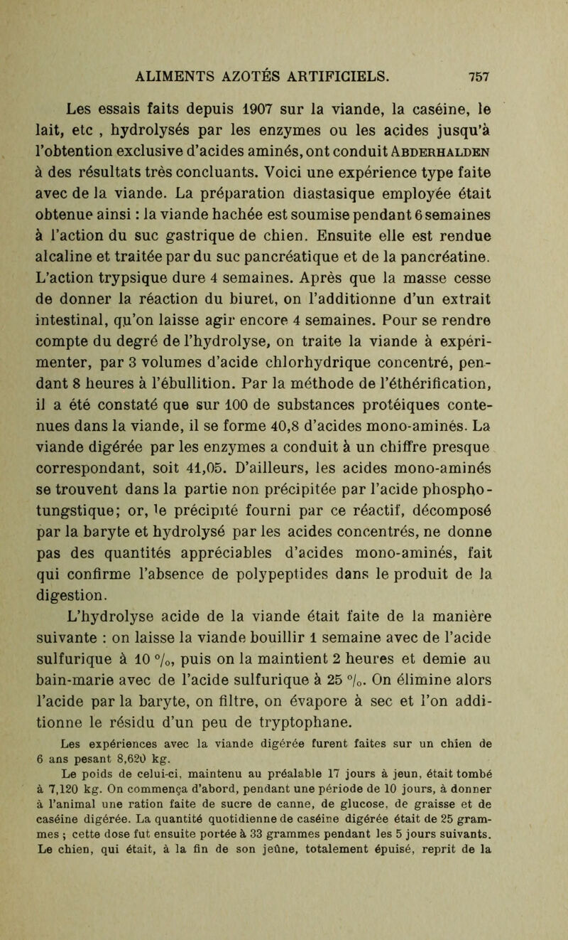 Les essais faits depuis 1907 sur la viande, la caséine, le lait, etc , hydrolysés par les enzymes ou les acides jusqu’à l’obtention exclusive d’acides aminés, ont conduit Abderhalden à des résultats très concluants. Voici une expérience type faite avec de la viande. La préparation diastasique employée était obtenue ainsi : la viande hachée est soumise pendant 6 semaines à l’action du suc gastrique de chien. Ensuite elle est rendue alcaline et traitée par du suc pancréatique et de la pancréatine. L’action trypsique dure 4 semaines. Après que la masse cesse de donner la réaction du biuret, on l’additionne d’un extrait intestinal, qju’on laisse agir encore 4 semaines. Pour se rendre compte du degré de l’hydrolyse, on traite la viande à expéri- menter, par 3 volumes d’acide chlorhydrique concentré, pen- dant 8 heures à l’ébullition. Par la méthode de l’éthérification, il a été constaté que sur 100 de substances protéiques conte- nues dans la viande, il se forme 40,8 d’acides mono-aminés. La viande digérée par les enzymes a conduit à un chiffre presque correspondant, soit 41,05. D’ailleurs, les acides mono-aminés se trouvent dans la partie non précipitée par l’acide phospho- tungstique; or, te précipité fourni par ce réactif, décomposé par la baryte et hydrolysé par les acides concentrés, ne donne pas des quantités appréciables d’acides mono-aminés, fait qui confirme l’absence de polypeptides dans le produit de la digestion. L’hydrolyse acide de la viande était faite de la manière suivante : on laisse la viande bouillir 1 semaine avec de l’acide sulfurique à 10 %, puis on la maintient 2 heures et demie au bain-marie avec de l’acide sulfurique à 25 °/0. On élimine alors l’acide par la baryte, on filtre, on évapore à sec et l’on addi- tionne le résidu d’un peu de tryptophane. Les expériences avec la viande digérée furent faites sur un chien de 6 ans pesant 8,620 kg. Le poids de celui-ci, maintenu au préalable 17 jours à jeun, était tombé à 7,120 kg. On commença d’abord, pendant une période de 10 jours, à donner à l’animal une ration faite de sucre de canne, de glucose, de graisse et de caséine digérée. La quantité quotidienne de caséine digérée était de 25 gram- mes ; cette dose fut ensuite portée à 33 grammes pendant les 5 jours suivants. Le chien, qui était, à la fin de son jeûne, totalement épuisé, reprit de la