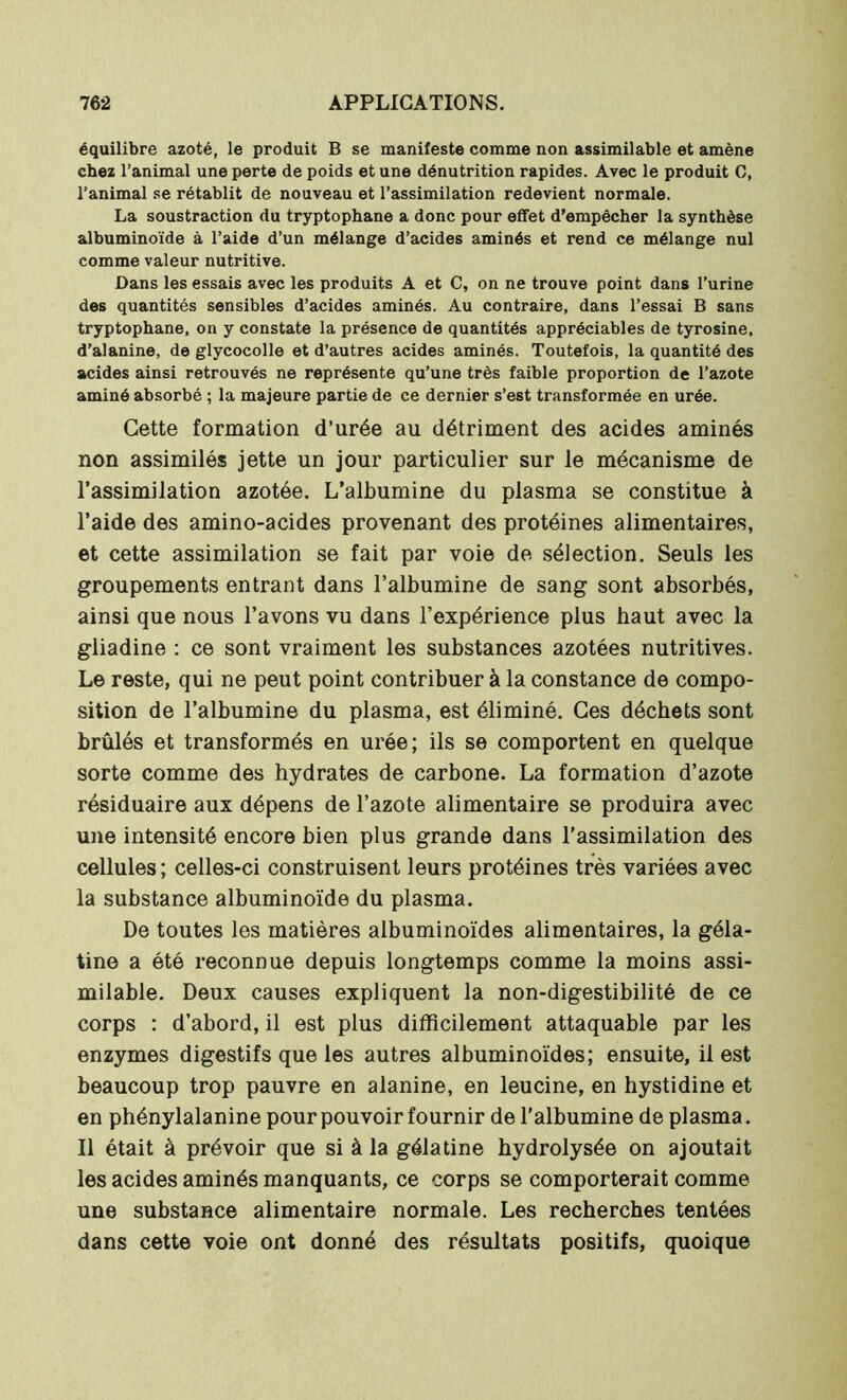équilibre azoté, le produit B se manifeste comme non assimilable et amène chez l’animal une perte de poids et une dénutrition rapides. Avec le produit C, l’animal se rétablit de nouveau et l’assimilation redevient normale. La soustraction du tryptopbane a donc pour effet d’empêcher la synthèse albuminoïde à l’aide d’un mélange d’acides aminés et rend ce mélange nul comme valeur nutritive. Dans les essais avec les produits A et C, on ne trouve point dans l’urine des quantités sensibles d’acides aminés. Au contraire, dans l’essai B sans tryptophane, on y constate la présence de quantités appréciables de tyrosine, d’alanine, de glycocolle et d’autres acides aminés. Toutefois, la quantité des acides ainsi retrouvés ne représente qu’une très faible proportion de l’azote aminé absorbé ; la majeure partie de ce dernier s’est transformée en urée. Cette formation d’urée au détriment des acides aminés non assimilés jette un jour particulier sur le mécanisme de l’assimilation azotée. L’albumine du plasma se constitue à l’aide des amino-acides provenant des protéines alimentaires, et cette assimilation se fait par voie de sélection. Seuls les groupements entrant dans l’albumine de sang sont absorbés, ainsi que nous l’avons vu dans l’expérience plus haut avec la gliadine : ce sont vraiment les substances azotées nutritives. Le reste, qui ne peut point contribuer à la constance de compo- sition de l’albumine du plasma, est éliminé. Ces déchets sont brûlés et transformés en urée; ils se comportent en quelque sorte comme des hydrates de carbone. La formation d’azote résiduaire aux dépens de l’azote alimentaire se produira avec une intensité encore bien plus grande dans l'assimilation des cellules; celles-ci construisent leurs protéines très variées avec la substance albuminoïde du plasma. De toutes les matières albuminoïdes alimentaires, la géla- tine a été reconnue depuis longtemps comme la moins assi- milable. Deux causes expliquent la non-digestibilité de ce corps : d’abord, il est plus difficilement attaquable par les enzymes digestifs que les autres albuminoïdes; ensuite, il est beaucoup trop pauvre en alanine, en leucine, en hystidine et en phénylalanine pour pouvoir fournir de l’albumine de plasma. Il était à prévoir que si à la gélatine hydrolysée on ajoutait les acides aminés manquants, ce corps se comporterait comme une substance alimentaire normale. Les recherches tentées dans cette voie ont donné des résultats positifs, quoique