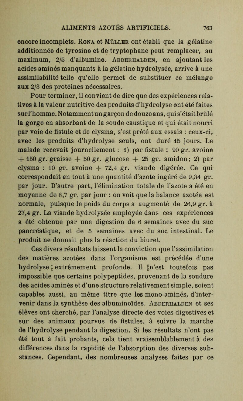 encore incomplets. Rona et Müller ont établi que la gélatine additionnée de tyrosine et de tryptophane peut remplacer, au maximum, 2/5 d’albumine. Abderhalden, en ajoutant les acides aminés manquants à la gélatine bydrolysée, arrive à une assimilabilité telle qu’elle permet de substituer ce mélange aux 2/3 des protéines nécessaires. Pour terminer, il convient de dire que des expériences rela- tives à la valeur nutritive des produits d’hydrolyse ont été faites surl’homme.Notammentungarçondedouzeans,quis’étaitbrûlé la gorge en absorbant de la soude caustique et qui était nourri par voie de fistule et de clysma, s’est prêté aux essais : ceux-ci, avec les produits d’hydrolyse seuls, ont duré 15 jours. Le malade recevait journellement : 1) par fistule : 90 gr. avoine + 150 gr. graisse + 50 gr. glucose + 25 gr. amidon ; 2) par clysma : 10 gr. avoine + 72,4 gr. viande digérée. Ce qui correspondait en tout à une quantité d’azote ingéré de 9,34 gr. par jour. D’autre part, l’élimination totale de l’azote a été en moyenne de 6,7 gr. par jour : on voit que la balance azotée est normale, puisque le poids du corps a augmenté de 26,9 gr. à 27,4 gr. La viande hydrolysée employée dans ces expériences a été obtenue par une digestion de 6 semaines avec du suc pancréatique, et de 5 semaines avec du suc intestinal. Le produit ne donnait plus la réaction du biuret. Ces divers résultats laissent la conviction que l’assimilation des matières azotées dans l’organisme est précédée d’une hydrolyse ; extrêmement profonde. Il gn’est toutefois pas impossible que certains polypeptides, provenant de la soudure des acides aminés et d’une structure relativement simple, soient capables aussi, au même titre que les mono-aminés, d’inter- venir dans la synthèse des albuminoïdes. Abderhalden et ses élèves ont cherché, par l’analyse directe des voies digestives et sur des animaux pourvus de fistules, à suivre la marche de l’hydrolyse pendant la digestion. Si les résultats n’ont pas été tout à fait probants, cela tient vraisemblablement à des différences dans la rapidité de l’absorption des diverses sub- stances. Cependant, des nombreuses analyses faites par ce