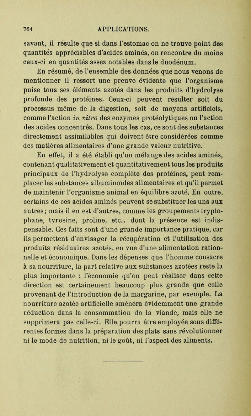 savant, il résulte que si dans l’estomac on ne trouve point des quantités appréciables d’acides aminés, on rencontre du moins ceux-ci en quantités assez notables dans le duodénum. En résumé, de l’ensemble des données que nous venons de mentionner il ressort une preuve évidente que l’organisme puise tous ses éléments azotés dans les produits d’bydrolyse profonde des protéines. Ceux-ci peuvent résulter soit du processus même de la digestion, soit de moyens artificiels, comme l’action in vitro des enzymes protéolytiques ou l’action des acides concentrés. Dans tous les cas, ce sont des substances directement assimilables qui doivent être considérées comme des matières alimentaires d’une grande valeur nutritive. En effet, il a été établi qu’un mélange des acides aminés, contenant qualitativement et quantitativement tous les produits principaux de l’hydrolyse complète des protéines, peut rem- placer les substances albuminoïdes alimentaires et qu’il permet de maintenir l'organisme animal en équilibre azoté. En outre, certains de ces acides aminés peuvent se substituer les uns aux autres ; mais il en est d’autres, comme les groupements trypto- phane, tyrosine, proline, etc., dont la présence est indis- pensable. Ces faits sont d’une grande importance pratique, car ils permettent d’envisager la récupération et l’utilisation des produits résiduaires azotés, en vue d’une alimentation ration- nelle et économique. Dans les dépenses que l’homme consacre à sa nourriture, la part relative aux substances azotées reste la plus importante : l’économie qu’on peut réaliser dans cette direction est certainement beaucoup plus grande que celle provenant de l’introduction de la margarine, par exemple. La nourriture azotée artificielle amènera évidemment une grande réduction dans la consommation de la viande, mais elle ne supprimera pas celle-ci. Elle pourra être employée sous diffé- rentes formes dans la préparation des plats sans révolutionner ni le mode de nutrition, ni le goût, ni l’aspect des aliments.