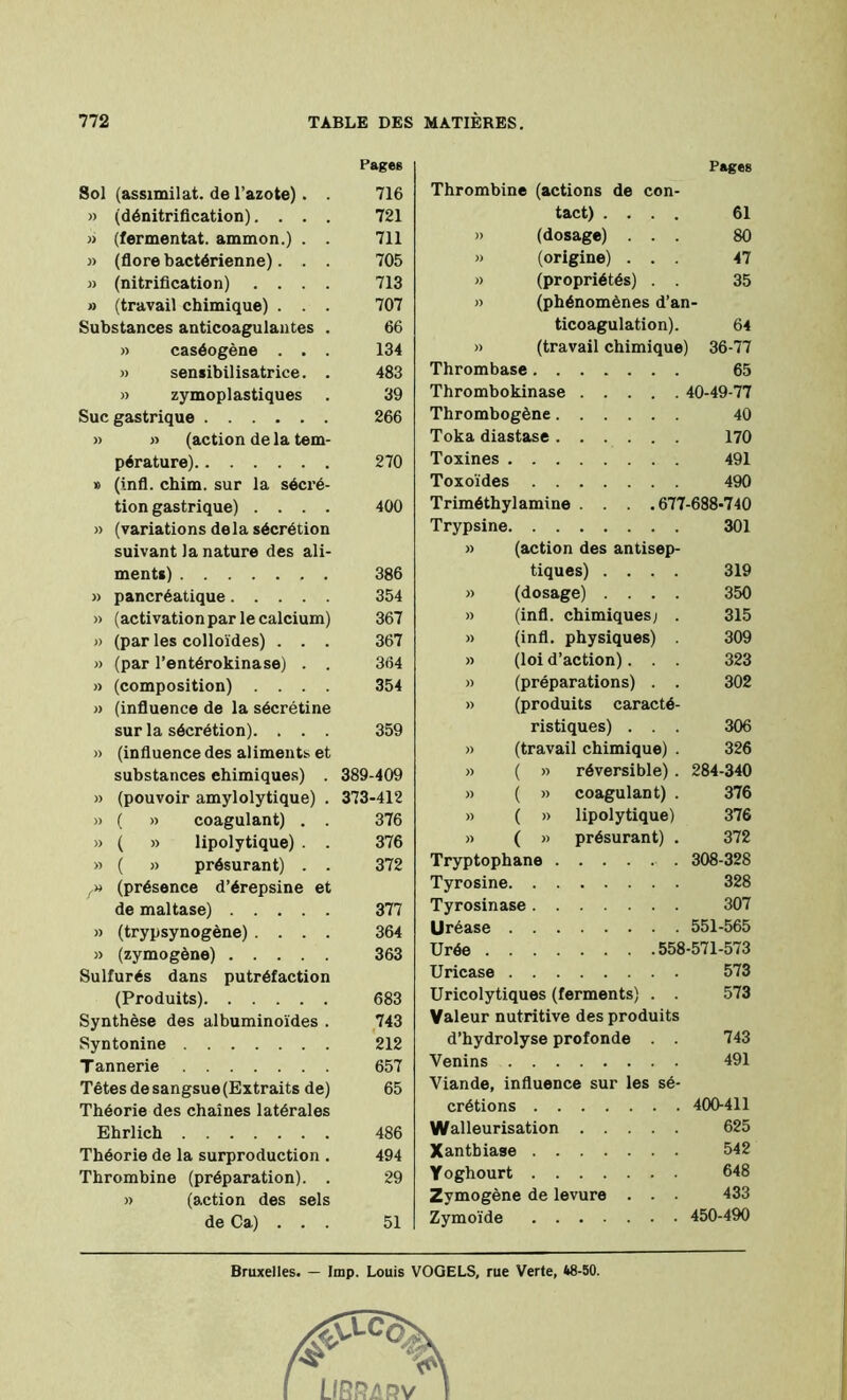 Pages Sol (assimilât, de l’azote) . . 716 » (dénitrification). . . . 721 » (fermentât, ammon.) . . 711 » (flore bactérienne). . . 705 » (nitrification) .... 713 » (travail chimique) . . . 707 Substances anticoagulantes . 66 » caséogène . . . 134 » sensibilisatrice. . 483 » zymoplastiques 39 Suc gastrique 266 » » (action de la tem- pérature) 270 » (infl. chim. sur la sécré- tion gastrique) .... 400 » (variations delà sécrétion suivant la nature des ali- ments) 386 » pancréatique 354 » (activation par le calcium) 367 » (par les colloïdes) . . . 367 » (par l’entérokinase) . . 364 » (composition) .... 354 » (influence de la sécrétine sur la sécrétion). . . . 359 » (influence des aliments et substances chimiques) . 389-409 » (pouvoir amylolytique) . 373-412 » ( » coagulant) . . 376 » ( » lipolytique) . . 376 » ( » présurant) . . 372 (présence d’érepsine et de maltase) 377 » (trypsynogène) .... 364 » (zymogène) 363 Sulfurés dans putréfaction (Produits) 683 Synthèse des albuminoïdes . 743 Syntonine 212 T annerie 657 Têtes de sangsue (Extraits de) 65 Théorie des chaînes latérales Ehrlich 486 Théorie de la surproduction . 494 Thrombine (préparation). . 29 » (action des sels de Ca) . . . 51 Pages Thrombine (actions de con- tact) .... 61 » (dosage) ... 80 » (origine) ... 47 » (propriétés) . . 35 » (phénomènes d’an- ticoagulation). 64 » (travail chimique) 36-77 Thrombase 65 Thrombokinase 40-49-77 Thrombogène 40 Toka diastase 170 Toxines 491 Toxoïdes 490 Triméthylamine . . . .677-688-740 Trypsine 301 » (action des antisep- tiques) .... 319 » (dosage) .... 350 » (infl. chimiques; . 315 » (infl. physiques) 309 » (loi d’action). . . 323 » (préparations) . . 302 » (produits caracté- ristiques) . . . 306 » (travail chimique) . 326 » ( » réversible). 284-340 » ( » coagulant) . 376 » ( » lipolytique) 376 » ( » présurant) . 372 Tryptophane 308-328 Tyrosine 328 Tyrosinase 307 llréase 551-565 Urée 558-571-573 Uricase 573 Uricolytiques (ferments) . . 573 Valeur nutritive des produits d’hydrolyse profonde . . 743 Venins 491 Viande, influence sur les sé- crétions 400-411 Walleurisation 625 Xantbiase 542 Yoghourt 648 Zymogène de levure . . . 433 Zymoïde 450-490 Bruxelles. — lmp. Louis VOQELS, rue Verte, 48-50.