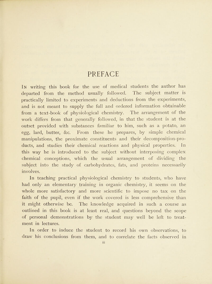 PREFACE In writing this book for the use of medical students the author has departed from the method usually followed. The subject matter is practically limited to experiments and deductions from the experiments, and is not meant to supply the full and ordered information obtainable from a text-book of physiological chemistry. The arrangement of the work differs from that generally followed, in that the student is at the outset provided with substances familiar to him, such as a potato, an egg, lard, butter, &c. From these he prepares, by simple chemical manipulations, the proximate constituents and their decomposition-pro- ducts, and studies their chemical reactions and physical properties. In this way he is introduced to the subject without interposing complex chemical conceptions, which the usual arrangement of dividing the subject into the study of carbohydrates, fats, and proteins necessarily involves. In teaching practical physiological chemistry to students, who have had only an elementary training in organic chemistry, it seems on the whole more satisfactory and more scientific to impose no tax on the faith of the pupil, even if the work covered is less comprehensive than it might otherwise be. The knowledge acquired in such a course as outlined in this book is at least real, and questions beyond the scope of personal demonstrations by the student may well be left to treat- ment in lectures. In order to induce the student to record his own observations, to draw' his conclusions from them, and to correlate the facts observed in ill