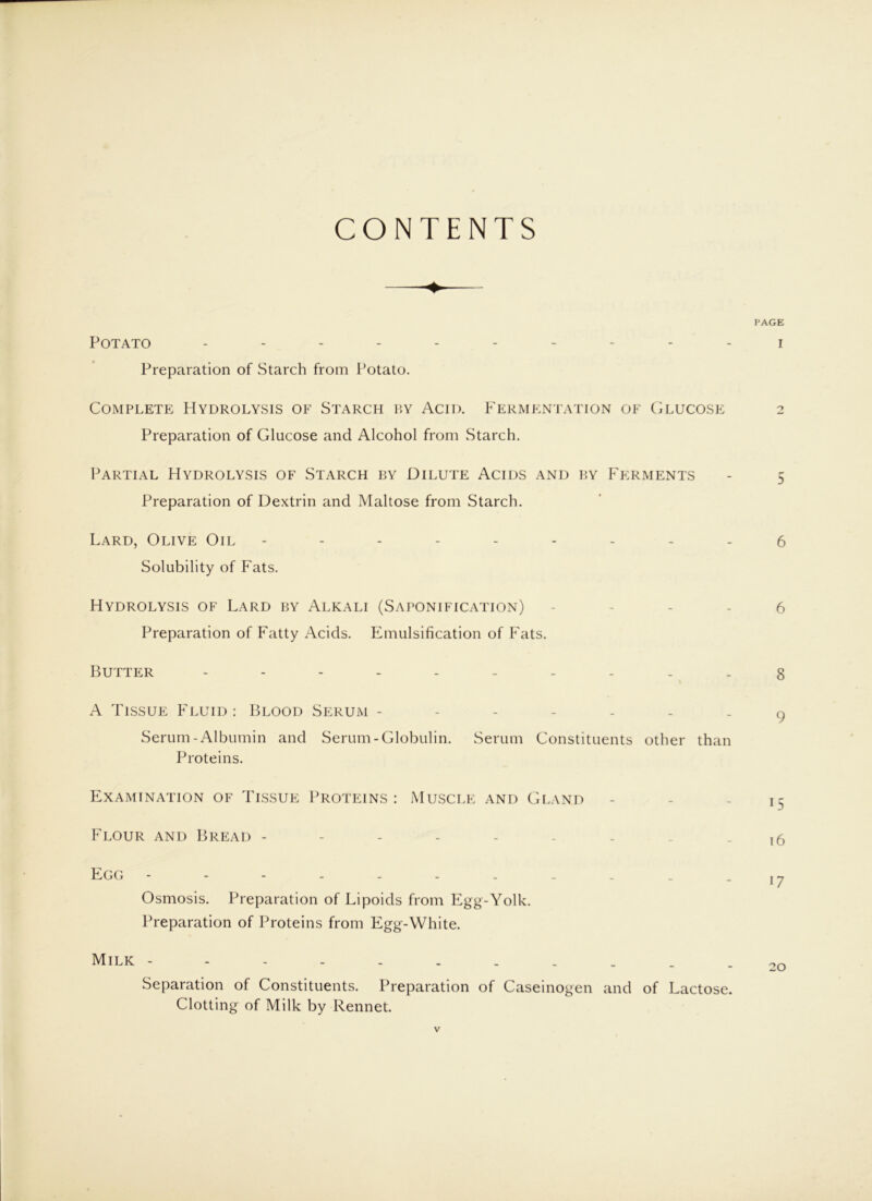 CONTENTS PAGE Potato ---------- i Preparation of Starch from Potato. Complete Hydrolysis of Starch by Acid. Fermentation of (Glucose 2 Preparation of Glucose and Alcohol from Starch. Partial Hydrolysis of Starch by Dilute Acids and by E'erivients - 5 Preparation of Dextrin and Maltose from Starch. Lard, Olive Oil --------- 5 Solubility of Fats. Hydrolysis of Lard by Alkali (Saponification) - - - . 5 Preparation of Fatty Acids. Emulsification of E'ats. Butter ---------- g A Tissue ET.uid : Blood Serum ------- 9 Serum-Albumin and Serum-Globulin. Serum Constituents other than Proteins. Examination of Tissue Proteins: Muscle and Gland - - - 15 Flour and Bread ,5 Egg - - - - - - - - - - . Iy Osmosis. Preparation of Lipoids from Egg-Yolk. Preparation of Proteins from Egg-White. Milk ----------- 20 Separation of Constituents. Preparation of Caseinogen and of Lactose. Clotting of Milk by Rennet.