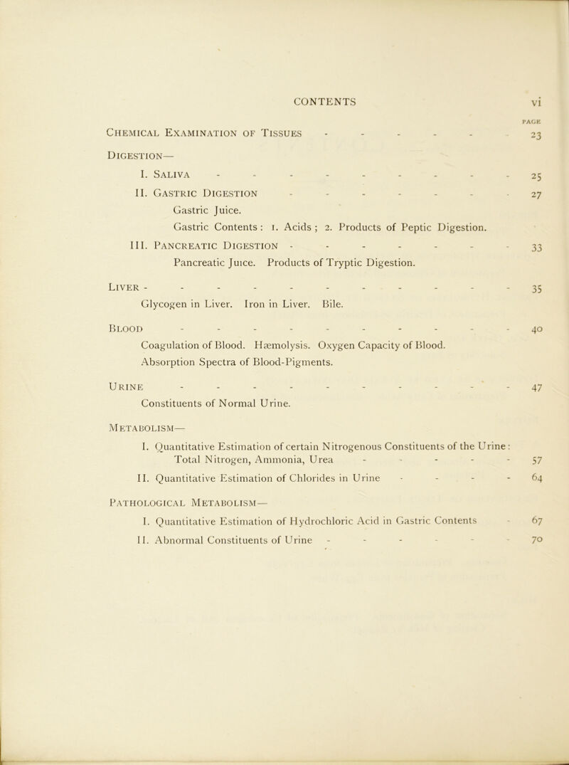 PACK Chemical Examination of Tissues . - 23 Digestion— I. Saliva 25 II. Gastric Digestion ....... 27 Gastric Juice. Gastric Contents : i. Acids ; 2. Products of Peptic Digestion. III. Pancreatic Digestion ------- 33 Pancreatic Juice. Products of Tryptic Digestion. Liver ----------- 35 Glycogen in Liver. Iron in Liver. Bile. Blood .......... Coagulation of Blood. Hccmolysis. Oxygen Capacity of Blood. Absorption Spectra of Blood-Pigments. Urine - - - - - - - - - ' - 47 Constituents of Normal Urine. Metabolism— I. Quantitative Estimation of certain Nitrogenous Constituents of the Urine : Total Nitrogen, Ammonia, Urea - - - - ‘57 II. Quantitative Estimation of Chlorides in Urine - - - - 64 Pathological Metabolism— I. Quantitative Estimation of Hydrochloric Acid in Gastric Contents - 67 II. Abnormal Constituents of Urine ------ 70