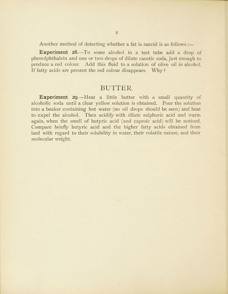 8 Another method of detecting whether a fat is rancid is as follows :— Experiment 28.—To some alcohol in a test tube add a drop of phenolphthalein and one or two drops of dilute caustic soda, just enough to produce a red colour. Add this fluid to a solution of olive oil in alcohol. If fatty acids are present the red colour disappears. Why? BUTTER. Experiment 29.—Heat a little butter with a small quantity of alcoholic soda until a clear yellow solution is obtained. Pour the solution into a beaker containing hot water (no oil drops should be seen) and heat to expel the alcohol. Then acidify with dilute sulphuric acid and warm again, when the smell of butyric acid (and caproic acid) will be noticed. Compare briefly butyric acid and the higher fatty acids obtained from lard with regard to their solubility in water, their volatile nature, and their molecular weight.