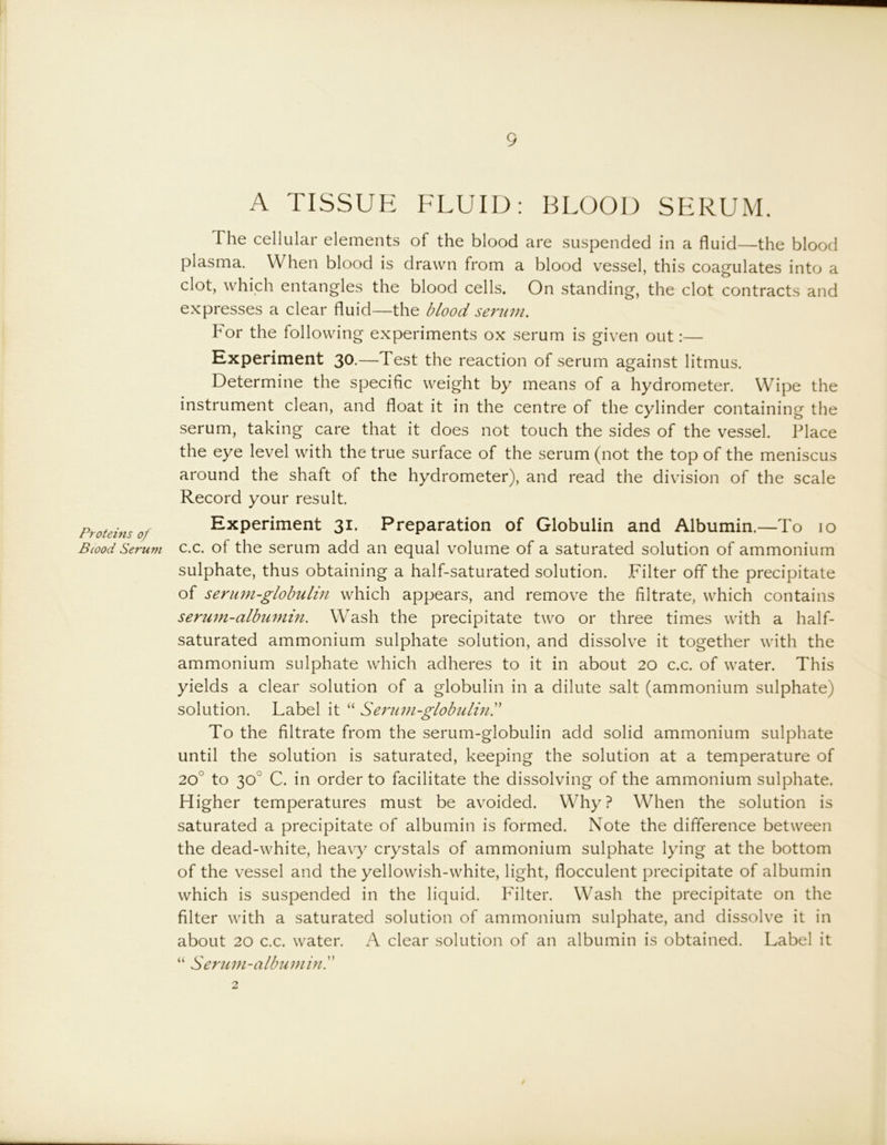Proteins of Stood Serum A TISSUE FLUID: BLOOD SERUM. The cellular elements of the blood are suspended in a fluid—the blood plasma. When blood is drawn from a blood vessel, this coagulates into a clot, which entangles the blood cells. On standing, the clot contracts and expresses a clear fluid—the blood serum. For the following experiments ox serum is given out:— Experiment 30.—Test the reaction of serum against litmus. Determine the specific weight by means of a hydrometer. Wipe the instrument clean, and float it in the centre of the cylinder containing the serum, taking care that it does not touch the sides of the vessel. Place the eye level with the true surface of the serum (not the top of the meniscus around the shaft of the hydrometer), and read the division of the scale Record your result. Experiment 31. Preparation of Globulin and Albumin.—To 10 c.c. of the serum add an equal volume of a saturated solution of ammonium sulphate, thus obtaining a half-saturated solution. Filter off the precipitate of serum-globulin which appears, and remove the filtrate, which contains serum-albumm. Wash the precipitate two or three times with a half- saturated ammonium sulphate solution, and dissolve it together with the ammonium sulphate which adheres to it in about 20 c.c. of water. This yields a clear solution of a globulin in a dilute salt (ammonium sulphate) solution. Label it “ Serum-globuliny To the filtrate from the serum-globulin add solid ammonium sulphate until the solution is saturated, keeping the solution at a temperature of 20° to 30° C. in order to facilitate the dissolving of the ammonium sulphate. Higher temperatures must be avoided. Why? When the solution is saturated a precipitate of albumin is formed. Note the difference between the dead-white, heavy crystals of ammonium sulphate lying at the bottom of the vessel and the yellowish-white, light, flocculent precipitate of albumin which is suspended in the liquid. Filter. Wash the precipitate on the filter with a saturated solution of ammonium sulphate, and dissolve it in about 20 c.c. water. A clear solution of an albumin is obtained. Label it “ Serum-albumin. 2