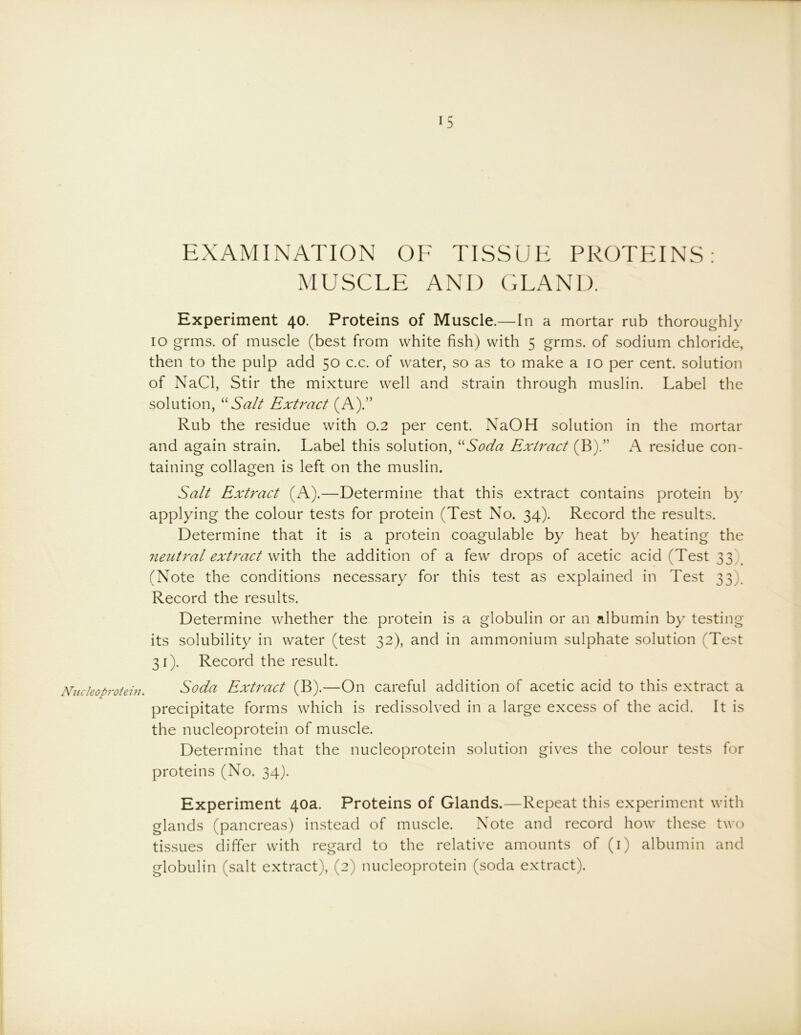 Nucleoprotein. EXAMINATION OF TISSUE PROTEINS; MUSCLE AND GLAND. Experiment 40. Proteins of Muscle.—In a mortar rub thoroughly 10 grms. of muscle (best from white fish) with 5 grms. of sodium chloride, then to the pulp add 50 c.c. of water, so as to make a 10 per cent, solution of NaCl, Stir the mixture well and strain through muslin. Label the solution, Salt Extract (A)S Rub the residue with 0.2 per cent. NaOH solution in the mortar and again strain. Label this solution, ‘Eoda Extract (B).” A residue con- taining collagen is left on the muslin. Salt Extract (A).—Determine that this extract contains protein by applying the colour tests for protein (Test No. 34). Record the results. Determine that it is a protein coagulable by heat by heating the neutral extract \N\\h. the addition of a few drops of acetic acid (Test 33)^ (Note the conditions necessary for this test as explained in Test 33). Record the results. Determine whether the protein is a globulin or an albumin by testing its solubility in water (test 32), and in ammonium sulphate solution (Test 31). Record the result. Soda Ext7'act (B).—On careful addition of acetic acid to this extract a precipitate forms which is redissolved in a large excess of the acid. It is the nucleoprotein of muscle. Determine that the nucleoprotein solution gives the colour tests for proteins (No. 34). Experiment 40a. Proteins of Glands.—Repeat this experiment with glands (pancreas) instead of muscle. Note and record how these two tissues differ with regard to the relative amounts of (i) albumin and globulin (salt extract), (2) nucleoprotein (soda extract).