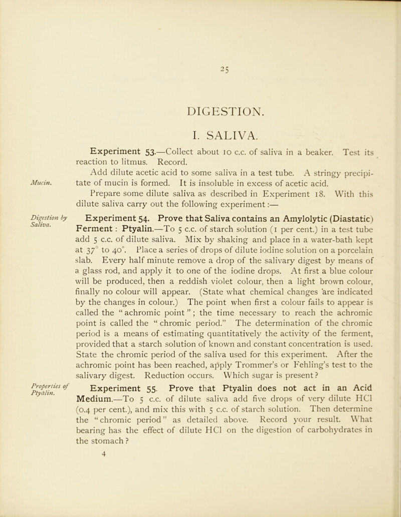 Mucin. Digestion by Saliva. Properties of Ptydlin. 25 DIGESTION. I. SALIVA. Experiment 53-—Collect about 10 c.c. of saliva in a beaker. Test its reaction to litmus. Record. Add dilute acetic acid to some saliva in a test tube. A stringy precipi- tate of mucin is formed. It is insoluble in excess of acetic acid. Prepare some dilute saliva as described in Experiment 18. With this dilute saliva carry out the following experiment:— Experiment 54. Prove that Saliva contains an Amylolytic (Diastatic) Ferment: Ptyalin.—To 5 c.c. of starch solution (i per cent.) in a test tube add 5 c.c. of dilute saliva. Mix by shaking and place in a water-bath kept at 37° to 40°. Place a series of drops of dilute iodine solution on a porcelain slab. Every half minute remove a drop of the salivary digest by means of a glass rod, and apply it to one of the iodine drops. At first a blue colour will be produced, then a reddish violet colour, then a light brown colour, finally no colour will appear. (State what chemical changes are indicated by the changes in colour.) The point when first a colour fails to appear is called the “ achromic point ” ; the time necessary to reach the achromic point is called the “ chromic period.” The determination of the chromic period is a means of estimating quantitatively the activity of the ferment, provided that a starch solution of known and constant concentration is used. State the chromic period of the saliva used for this experiment. After the achromic point has been reached, apply Trommer’s or P'ehling’s test to the salivary digest. Reduction occurs. Which sugar is present? Experiment 55. Prove that Ptyalin does not act in an Acid Medium.—To 5 c.c. of dilute saliva add five drops of very dilute HCl (0.4 per cent.), and mix this with 5 c.c. of starch solution. Then determine the “ chromic period ” as detailed above. Record your result. What bearing has the effect of dilute HCl on the digestion of carbohydrates in the stomach ? 4