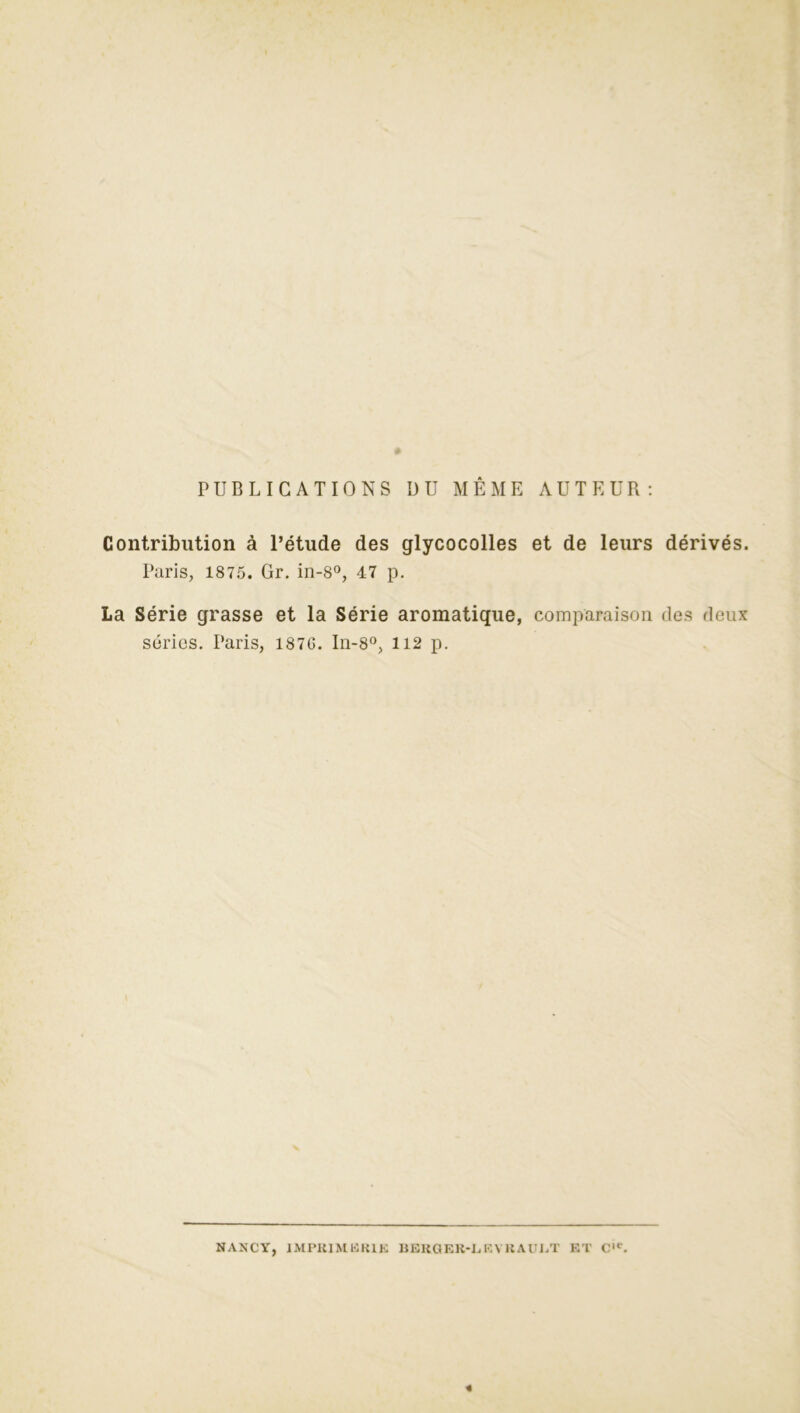 Contribution à l’étude des glycocolles et de leurs dérivés. Paris, 1875. Gr. in-8°, 47 p. La Série grasse et la Série aromatique, comparaison des deux séries. Paris, 187G. In-8°, 112 p. NANCY, IMPRIMERIE BERGER-I. R Y IIAUJ.T ET Cle.