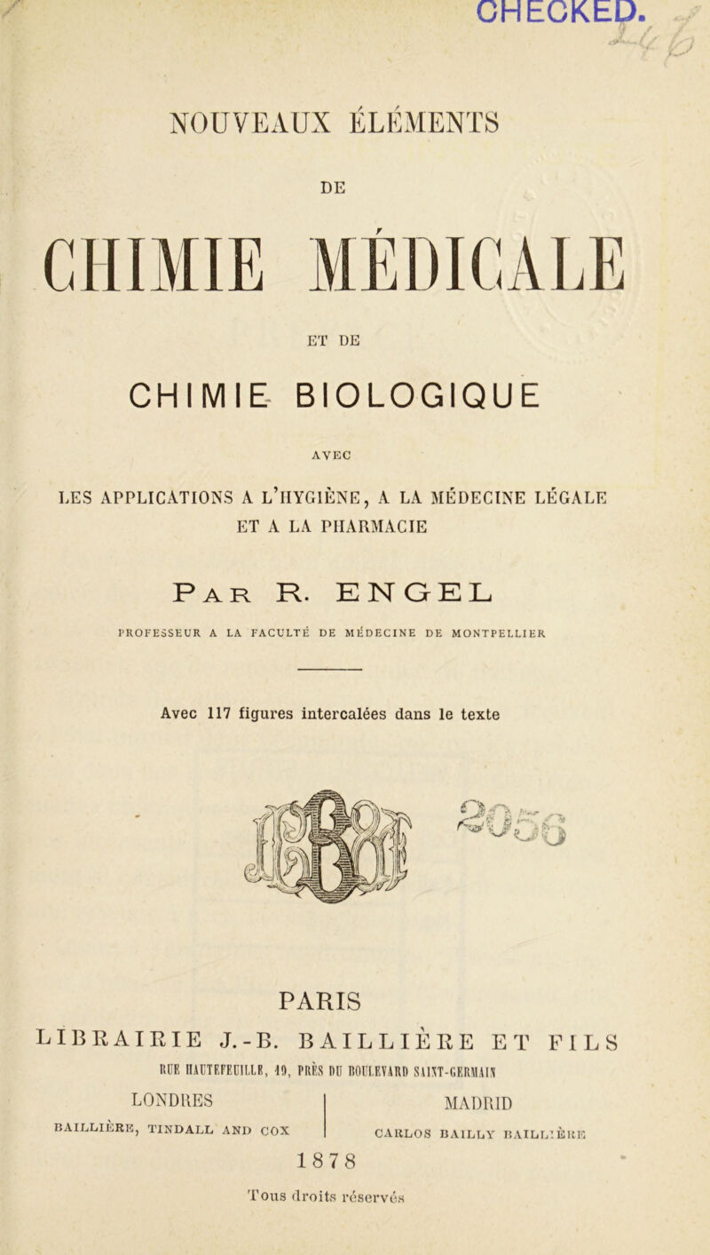 CHECKEl) NOUVEAUX ÉLÉMENTS DE CHIMIE MÉDICALE ET DE CHIMIE BIOLOGIQUE AVEC LES APPLICATIONS A L’iIYGlÈNE, A LA MÉDECINE LÉGALE ET A LA PHARMACIE Par R. ENQEL PROFESSEUR A LA FACULTÉ DE MÉDECINE DE MONTPELLIER Avec 117 figures intercalées dans le texte PARIS LIBRAIRIE J.-B. BAILLIÈRE ET FILS RUE 0AUTEFEU1LIE, 19, PRÈS RU BOULEVARD SAUT-GERMAIS LONDRES BAILLIÈRE, TINDALL AND COX MADRID CARLOS BAILLY BAILLIÈRE 1878 Tous droits réservés