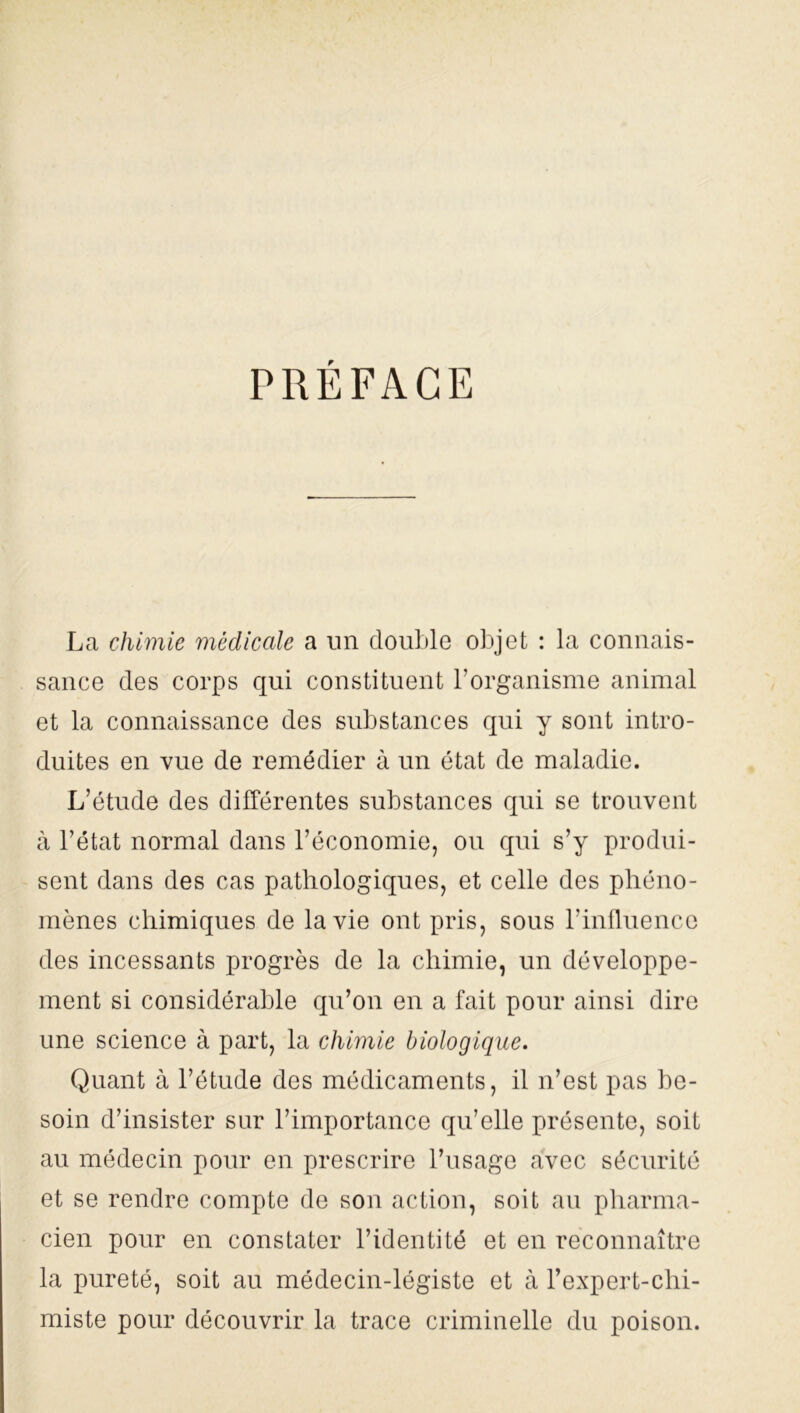PRÉFACE La chimie médicale a un double objet : la connais- sance des corps qui constituent l’organisme animal et la connaissance des substances qui y sont intro- duites en vue de remédier à un état de maladie. L’étude des différentes substances qui se trouvent à l’état normal dans l’économie, ou qui s’y produi- sent dans des cas pathologiques, et celle des phéno- mènes chimiques de la vie ont pris, sous l’influence des incessants progrès de la chimie, un développe- ment si considérable qu’on en a fait pour ainsi dire une science à part, la chimie biologique. Quant à l’étude des médicaments, il n’est pas be- soin d’insister sur l’importance qu’elle présente, soit au médecin pour en prescrire l’usage avec sécurité et se rendre compte de son action, soit au pharma- cien pour en constater l’identité et en reconnaître la pureté, soit au médecin-légiste et à l’expert-chi- miste pour découvrir la trace criminelle du poison.