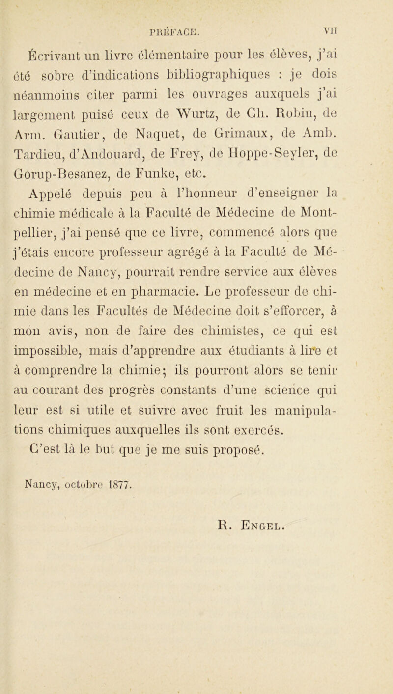 Écrivant un livre élémentaire pour les élèves, j’ai été sobre d’indications bibliographiques : je dois néanmoins citer parmi les ouvrages auxquels j’ai largement puisé ceux de Wurtz, de Ch. Robin, de Arm. Gautier, de Naquet, de Grimaux, de Amb. Tardieu, d’Andouard, de Frey, de Iloppe-Seyler, de Gorup-Besanez, de Funke, etc. Appelé depuis peu à l’honneur d’enseigner la chimie médicale à la Faculté de Médecine de Mont- pellier, j’ai pensé que ce livre, commencé alors que j’étais encore professeur agrégé à la Faculté de Mé- decine de Nancy, pourrait rendre service aux élèves en médecine et en pharmacie. Le professeur de chi- mie dans les Facultés de Médecine doit s’efforcer, à mon avis, non de faire des chimistes, ce qui est impossible, mais d’apprendre aux étudiants à lire et à comprendre la chimie; ils pourront alors se tenir au courant des progrès constants d’une science qui leur est si utile et suivre avec fruit les manipula- tions chimiques auxquelles ils sont exercés. C’est là le but que je me suis proposé. Nancy, octobre 1877. R. Engel.