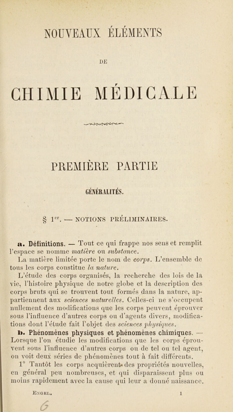 NOUVEAUX ÉLÉMENTS PREMIÈRE PARTIE GENERALITES. § 1 cr NOTIONS PRELIMINAIRES. a. Définitions. — Tout ce qui frappe nos sens et remplit l’espace se nomme matière ou substance. La matière limitée porte le nom de corps. L’ensemble de tous les corps constitue la nature. L’étude des corps organisés, la recherche des lois de la vie, l’histoire physique de notre globe et la description des corps bruts qui se trouvent tout formés dans la nature, ap- partiennent aux sciences naturelles. Celles-ci 11e s’occupent nullement des modifications que les corps peuvent éprouver sous l’influence d’autres corps ou d’agents divers, modifica- tions dont l’étude fait l’objet des sciences physiques. 1». Phénomènes physiques et phénomènes chimiques. — Lorsque l’on étudie les modifications que les corps éprou- vent sous l’influence d’autres corps ou de tel ou tel agent, 011 voit deux séries de phénomènes tout à fait différents. 1° Tantôt les corps acquièrent* des propriétés nouvelles, en général peu nombreuses, et qui disparaissent plus ou moins rapidement avec la cause qui leur a donné naissance. 6