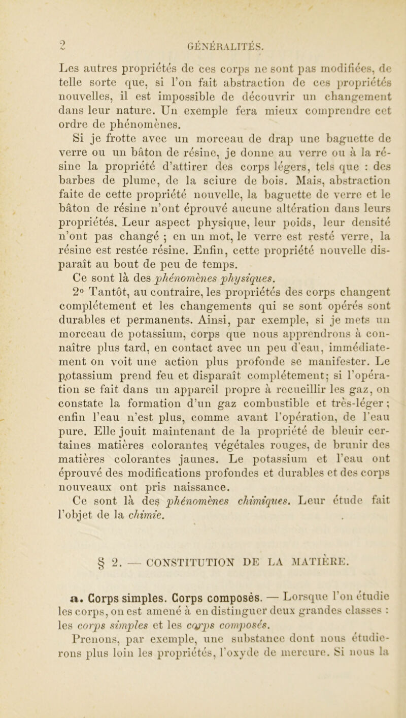 Les autres propriétés de ces corps ne sont pas modifiées, de telle sorte que, si l’on fait abstraction de ces propriétés nouvelles, il est impossible de découvrir un changement dans leur nature. Un exemple fera mieux comprendre cet ordre de phénomènes. Si je frotte avec un morceau de drap une baguette de verre ou un bâton de résine, je donne au verre ou à la ré- sine la propriété d’attirer des corps légers, tels que : des barbes de plume, de la sciure de bois. Mais, abstraction faite de cette propriété nouvelle, la baguette de verre et le bâton de résine n’ont éprouvé aucune altération dans leurs propriétés. Leur aspect physique, leur poids, leur densité n’ont pas changé ; en un mot, le verre est resté verre, la résine est restée résine. Enfin, cette propriété nouvelle dis- paraît au bout de peu de temps. Ce sont là des jphénomènes physiques. 2° Tantôt, au contraire, les propriétés des corps changent complètement et les changements qui se sont opérés sont durables et permanents. Ainsi, par exemple, si je mets un morceau de potassium, corps que nous apprendrons à con- naître plus tard, en contact avec un peu d’eau, immédiate- ment on voit une action plus profonde se manifester. Le pptassium prend feu et disparaît complètement; si l'opéra- tion se fait dans un appareil propre à recueillir les gaz, on constate la formation d’un gaz combustible et très-léger ; enfin l’eau n’est plus, comme avant l’opération, de l’eau pure. Elle jouit maintenant de la propriété de bleuir cer- taines matières colorantes végétales rouges, de brunir des matières colorantes jaunes. Le potassium et l’eau ont éprouvé des modifications profondes et durables et des corps nouveaux ont pris naissance. Ce sont là des 'phénomènes chimiques. Leur étude fait l’objet de la chimie. § 2. — CONSTITUTION DE LA MATIERE. ». Corps simples. Corps composés. — Lorsque l’on étudie les corps, on est amené à en distinguer deux grandes classes : les corps simples et les cqjps composés. Prenons, par exemple, une substance dont nous étudie- rons plus loin les propriétés, l’oxyde de mercure. Si nous la