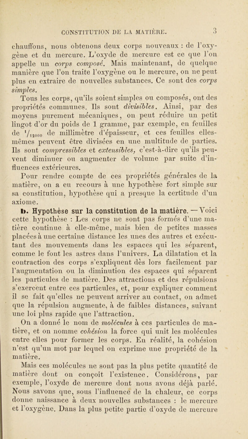 O O CONSTITUTION DU LA MATIÈRE. chauffons, nous obtenons deux corps nouveaux : de l’oxy- gène et du mercure. L’oxyde de mercure est ce que l’on appelle un corps composé. Mais maintenant, de quelque manière que l’on traite l’oxygène ou le mercure, on ne peut plus en extraire de nouvelles substances. Ce sont des corps simples. Tous les corps, qu’ils soient simples ou composés, ont des propriétés communes. Ils sont divisibles. Ainsi, par des moyens purement mécaniques, on peut réduire un petit lingot d’or du poids de 1 gramme, par exemple, en feuilles de Vnooo (^e millimètre d’épaisseur, et ces feuilles elles- mêmes peuvent être divisées en une multitude de parties. Ils sont compressibles et extensibles, c’est-à-dire qu’ils peu- vent diminuer ou augmenter de volume par suite d’in- fluences extérieures. Pour rendre compte de ces propriétés générales de la matière, on a eu recours à une hypothèse fort simple sur sa constitution, hypothèse qui a presque la certitude d’un axiome. I>. Hypothèse sur la constitution de la matière. — Voici cette hypothèse : Les corps 11e sont pas formés d’une ma- tière continue à elle-même, mais bien de petites masses placées à une certaine distance les unes des autres et exécu- tant des mouvements dans les espaces qui les séparent, comme le font les astres dans l’univers. La dilatation et la contraction des corps s’expliquent dès lors facilement par raugmentation ou la diminution des espaces qui séparent les particules de matière. Des attractions et des répulsions s’exercent entre ces particules, et, pour expliquer comment il se fait qu’elles ne peuvent arriver au contact, on admet que la répulsion augmente, à de faibles distances, suivant une loi plus rapide que l’attraction. On a donné le nom de molécules à ces particules de ma- tière, et on nomme cohésion la force qui unit les molécules entre elles pour former les corps. E11 réalité, la cohésion n’est qu’un mot par lequel on exprime une propriété de la matière. Mais ces molécules ne sont pas la plus petite quantité de matière dont on conçoit l’existence. Considérons, par exemple, l’oxyde de mercure dont nous avons déjà parlé. Nous savons que, sous l’influence de la chaleur, ce corps donne naissance à deux nouvelles substances : le mercure et l’oxygène. Dans la plus petite partie d’oxyde de mercure