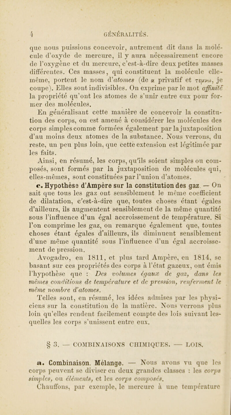 que nous puissions concevoir, autrement dit dans la molé- cule d’oxyde de mercure, il y aura nécessairement encore de l’oxygène et du mercure, c’est-à-dire deux petites masses différentes. Ces masses, qui constituent la molécule elle- même, portent le nom d'atomes (de a privatif et rqxvw, je coupe). Elles sont indivisibles. On exprime par le mot affinité la propriété qu’ont les atomes de s’unir entre eux pour for- mer des molécules. En généralisant cette manière de concevoir la constitu- tion des corps, on est amené à considérer les molécules des corps simples comme formées également par la juxtaposition d’au moins deux atomes de la substance. Nous verrons, du reste, un peu plus loin, que cette extension est légitimée par les faits. Ainsi, en résumé, les corps, qu'ils soient simples ou com- posés, sont formés par la juxtaposition de molécules qui, elles-mêmes, sont constituées par l’union d’atomes. c. Hypothèse d’Ampère sur la constitution des gaz — On sait que tous les gaz ont sensiblement le même coefficient de dilatation, c'est-à-dire que, toutes choses étant égales d’ailleurs, ils augmentent sensiblement de la même quantité sous l’influence d’un égal accroissement de température. Si l’on comprime les gaz, on remarque également que, toutes choses étant égales d’ailleurs, ils diminuent sensiblement d’une même quantité sous l’influence d’un égal accroisse- ment de pression. Avogadro, en 1811, et plus tard Ampère, en 1814, se basant sur ces propriétés des corps à l’état gazeux, ont émis l’hypothèse que : Des volumes égaux de gaz, dans les mêmes conditions de température et de pression, renferment le même nombre d'atomes. Telles sont, en résumé, les idées admises par les physi- ciens sur la constitution de la matière. Nous verrons plus loin qu’elles rendent facilement compte des lois suivant les- quelles les corps s’unissent entre eux. § 3. — COMBINAISONS CHIMIQUES. — LOIS. a. Combinaison. Mélange. — Nous avons vu que les corps peuvent se diviser en deux grandes classes : les corps simples, ou éléments, et les corps cotnposés. Chauflons, par exemple, le mercure à une température