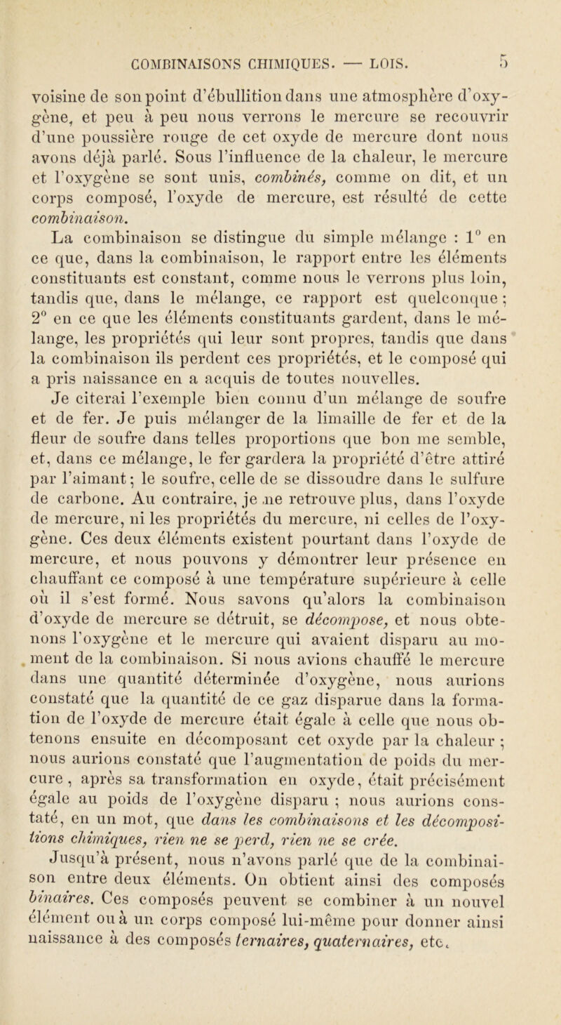 voisine de son point d’ébullition dans une atmosphère d’oxy- gène, et peu à peu nous verrons le mercure se recouvrir d’une poussière rouge de cet oxyde de mercure dont nous avons déjà parlé. Sous l’influence de la chaleur, le mercure et l’oxygène se sont unis, combinés, comme on dit, et un corps composé, l’oxyde de mercure, est résulté de cette combinaison. La combinaison se distingue du simple mélange : 1° en ce que, dans la combinaison, le rapport entre les éléments constituants est constant, comme nous le verrons plus loin, tandis que, dans le mélange, ce rapport est quelconque ; 2° en ce que les éléments constituants gardent, dans le mé- lange, les propriétés qui leur sont propres, tandis que dans la combinaison ils perdent ces propriétés, et le composé qui a pris naissance en a acquis de toutes nouvelles. Je citerai l’exemple bien connu d’un mélange de soufre et de fer. Je puis mélanger de la limaille de fer et de la fleur de soufre dans telles proportions que bon me semble, et, dans ce mélange, le fer gardera la propriété d’être attiré par l’aimant ; le soufre, celle de se dissoudre dans le sulfure de carbone. Au contraire, je ,ne retrouve plus, dans l’oxyde de mercure, ni les propriétés du mercure, ni celles de l’oxy- gène. Ces deux éléments existent pourtant dans l’oxyde de mercure, et nous pouvons y démontrer leur présence en chauffant ce composé à une température supérieure à celle où il s’est formé. Nous savons qu’alors la combinaison d’oxyde de mercure se détruit, se décompose, et nous obte- nons l'oxygène et le mercure qui avaient disparu au mo- ment de la combinaison. Si nous avions chauffé le mercure dans une quantité déterminée d’oxygène, nous aurions constaté que la quantité de ce gaz disparue dans la forma- tion de l’oxyde de mercure était égale à celle que nous ob- tenons ensuite en décomposant cet oxyde par la chaleur ; nous aurions constaté que l’augmentation de poids du mer- cure , après sa transformation en oxyde, était précisément égale au poids de l’oxygène disparu ; nous aurions cons- taté, en un mot, que dans les combinaisons et les décomposi- tions chimiques, rien ne se perd, rien ne se crée. Jusqu’à présent, nous n’avons parlé que de la combinai- son entre deux éléments. On obtient ainsi des composés binaires. Ces composés peuvent se combiner à un nouvel élément ou à un corps composé lui-même pour donner ainsi naissance à des composés ternaires, quaternaires, etc.
