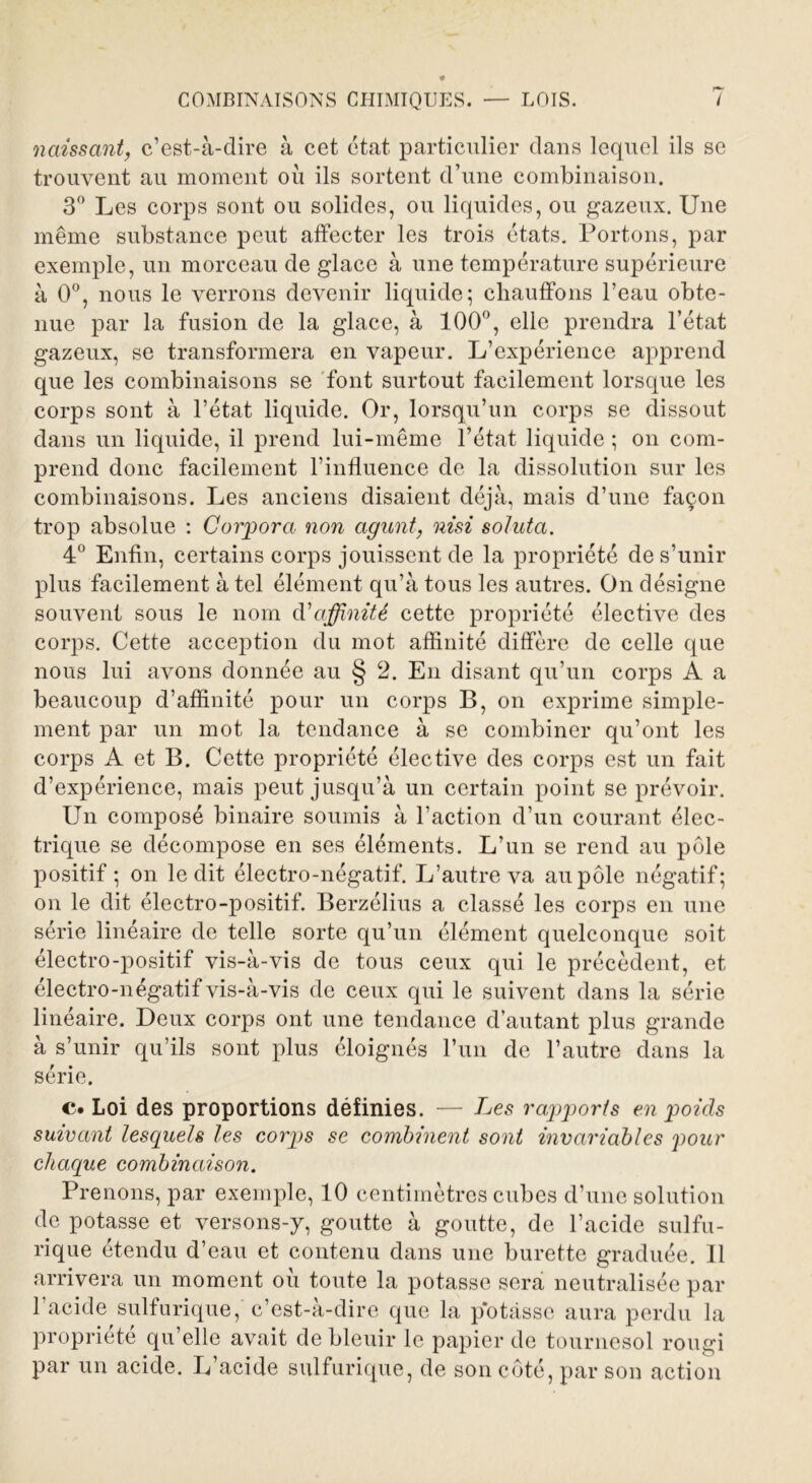 naissant, c’est-à-dire à cet état, particulier dans lequel ils se trouvent au moment où ils sortent d’une combinaison. 3° Les corps sont ou solides, ou liquides, ou gazeux. Une même substance peut affecter les trois états. Portons, par exemple, un morceau de glace à une température supérieure à 0°, nous le verrons devenir liquide; chauffons l’eau obte- nue par la fusion de la glace, à 100°, elle prendra l’état gazeux, se transformera en vapeur. L’expérience apprend que les combinaisons se font surtout facilement lorsque les corps sont à l’état liquide. Or, lorsqu’un corps se dissout dans un liquide, il prend lui-même l’état liquide ; on com- prend donc facilement l’influence de la dissolution sur les combinaisons. Les anciens disaient déjà, mais d’une façon trop absolue : Corpora non agunt, nisi soluta. 4° Enfin, certains corps jouissent de la propriété de s’unir plus facilement à tel élément qu’à tous les autres. On désigne souvent sous le nom d'affinité cette propriété élective des corps. Cette acception du mot affinité diffère de celle que nous lui avons donnée au § 2. En disant qu’un corps A a beaucoup d’affinité pour un corps B, on exprime simple- ment par un mot la tendance à se combiner qu’ont les corps A et B. Cette propriété élective des corps est un fait d’expérience, mais peut jusqu’à un certain point se prévoir. Un composé binaire soumis à l’action d’un courant élec- trique se décompose en ses éléments. L’un se rend au pôle positif ; on ledit électro-négatif. L’autre va au pôle négatif; on le dit électro-positif. Berzélius a classé les corps en une série linéaire de telle sorte qu’un élément quelconque soit électro-positif vis-à-vis de tous ceux qui le précèdent, et électro-négatif vis-à-vis de ceux qui le suivent dans la série linéaire. Deux corps ont une tendance d’autant plus grande à s’unir qu’ils sont plus éloignés l’un de l’autre dans la série. c. Loi des proportions définies. — Les rapports en poids suivant lesquels les corps se combinent sont invariables pour chaque combinaison. Prenons, par exemple, 10 centimètres cubes d’une solution de potasse et versons-y, goutte à goutte, de l’acide sulfu- rique étendu d’eau et contenu dans une burette graduée. Il arrivera un moment où toute la potasse sera neutralisée par l’acide sulfurique, c’est-à-dire que la potasse aura perdu la propriété qu’elle avait de bleuir le papier de tournesol rougi par un acide. L’acide sulfurique, de son côté, par son action