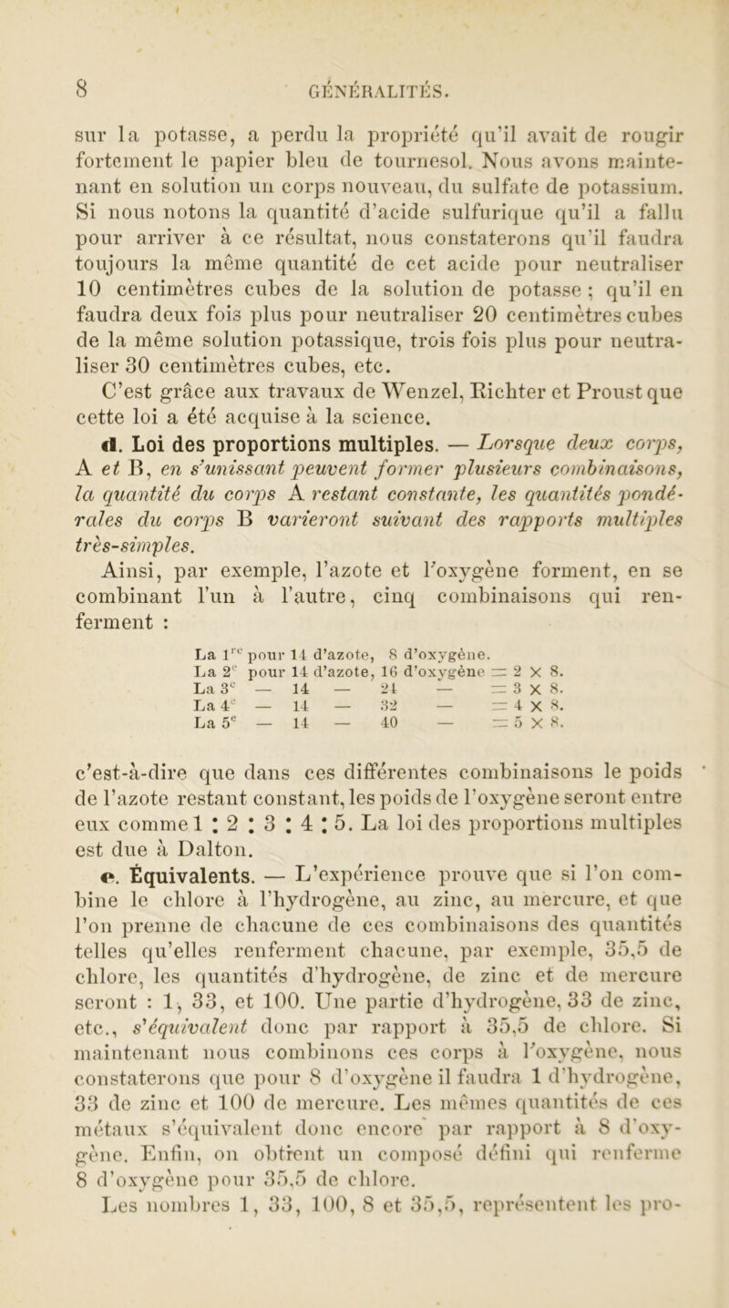 sur la potasse, a perdu la propriété qu’il avait de rougir fortement le papier bleu de tournesol. Nous avons mainte- nant en solution un corps nouveau, du sulfate de potassium. Si nous notons la quantité d’acide sulfurique qu’il a fallu pour arriver à ce résultat, nous constaterons qu’il faudra toujours la meme quantité de cet acide pour neutraliser 10 centimètres cubes de la solution de potasse ; qu’il en faudra deux fois plus pour neutraliser 20 centimètres cubes de la même solution potassique, trois fois plus pour neutra- liser 30 centimètres cubes, etc. C’est grâce aux travaux de Wenzel, Richter et Proust que cette loi a été acquise à la science. cl. Loi des proportions multiples. — Lorsque deux corps, A et B, en s'unissant peuvent former plusieurs combinaisons, la quantité du, corps A restant constante, les quantités pondé- rales du corps B varieront suivant des rapports multiples très-simples. Ainsi, par exemple, l’azote et l'oxygène forment, en se combinant l’un à l’autre, cinq combinaisons qui ren- ferment : La lre pour 14 d’azote, 8 d’oxygène. La 2° pour 14 d’azote, 16 d’oxygène = 2X8. La 3e — 14 — 24 — = 3x8. La 4e — 14 — 32 — = 4x8. La 5e — 14 — 40 — = 5X8. c’est-à-dire que dans ces différentes combinaisons le poids de l’azote restant constant, les poids de l’oxygène seront entre eux commet : 2 I 3 \ 4 \ 5. La loi des proportions multiples est due à Dalton. c\ Équivalents. — L’expérience prouve que si l’on com- bine le clilore à l’hydrogène, au zinc, au mercure, et que l’on prenne de chacune de ces combinaisons des quantités telles qu’elles renferment chacune, par exemple, 35,5 de chlore, les quantités d’hydrogène, de zinc et de mercure seront : 1, 33, et 100. Une partie d’hydrogène, 33 de zinc, etc., s'équivalent donc par rapport à 35,5 de chlore. Si maintenant nous combinons ces corps à l'oxygène, nous constaterons que pour 8 d’oxygène il faudra 1 d’hydrogène, 33 de zinc et 100 de mercure. Les mêmes quantités de ces métaux s’équivalent donc encore par rapport à 8 d’oxy- gène. Enfin, on obtient un composé défini qui renferme 8 d’oxygène pour 35,5 de chlore. Les nombres 1, 33, 100, 8 et 35,5, représentent les pro-
