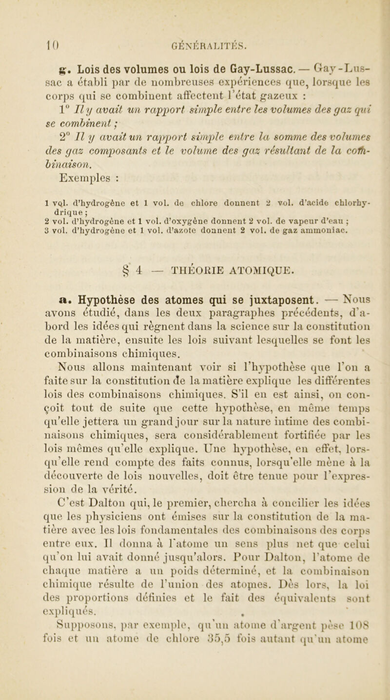 g. Lois des volumes ou lois de Gay-Lussac. — Gay-Lus- sac a établi par de nombreuses expériences que, lorsque les corps qui se combinent affectent Tétât gazeux : 1° Il y avait un rapport simple entre les volumes des gaz qui se combinent ; 2° Il y avait un rapport simple entre la somme des volumes des gaz composants et le volume des gaz résultant de la colh- binaison. Exemples : 1 vqI. d’hydrogène et 1 vol. de chlore donnent 2 vol. d’acide chlorhy- drique ; 2 vol. d’hydrogène et 1 vol. d’oxygène donnent 2 vol. de vapeur d’eau ; 3 vol. d’hydrogène et 1 vol. d’azote donnent 2 vol. de gaz ammoniac. § 4 — THÉORIE ATOMIQUE. a. Hypothèse des atomes qui se juxtaposent. — Nous avons étudié, dans les deux paragraphes précédents, d’a- bord les idées qui régnent dans la science sur la constitution de la matière, ensuite les lois suivant lesquelles se font les combinaisons chimiques. Nous allons maintenant voir si l’hypothèse que l’on a faite sur la constitution de la matière explique les différentes lois des combinaisons chimiques. S’il en est ainsi, on con- çoit tout de suite que cette hypothèse, en môme temps qu’elle jettera un grand jour sur la nature intime des combi- naisons chimiques, sera considérablement fortifiée par les lois mêmes qu’elle explique. Une hypothèse, en effet, lors- qu’elle rend compte des faits connus, lorsqu’elle mène à la découverte de lois nouvelles, doit être tenue pour l’expres- sion de la vérité. C’est Dalton qui, le premier, chercha à concilier les idées que les physiciens ont émises sur la constitution de la ma- tière avec les lois fondamentales des combinaisons des corps entre eux. 11 donna à l'atome un sens plus net que celui qu’on lui avait donné jusqu’alors. Pour Dalton, l’atome de chaque matière a un poids déterminé, et la combinaison chimique résulte de l’union des atopies. Dès lors, la loi des proportions définies et le fait des équivalents sont expliqués. . Supposons, par exemple, qu’un atome d’argent pèse 108 fois et un atome de chlore 35,5 fois autant qu’un atome