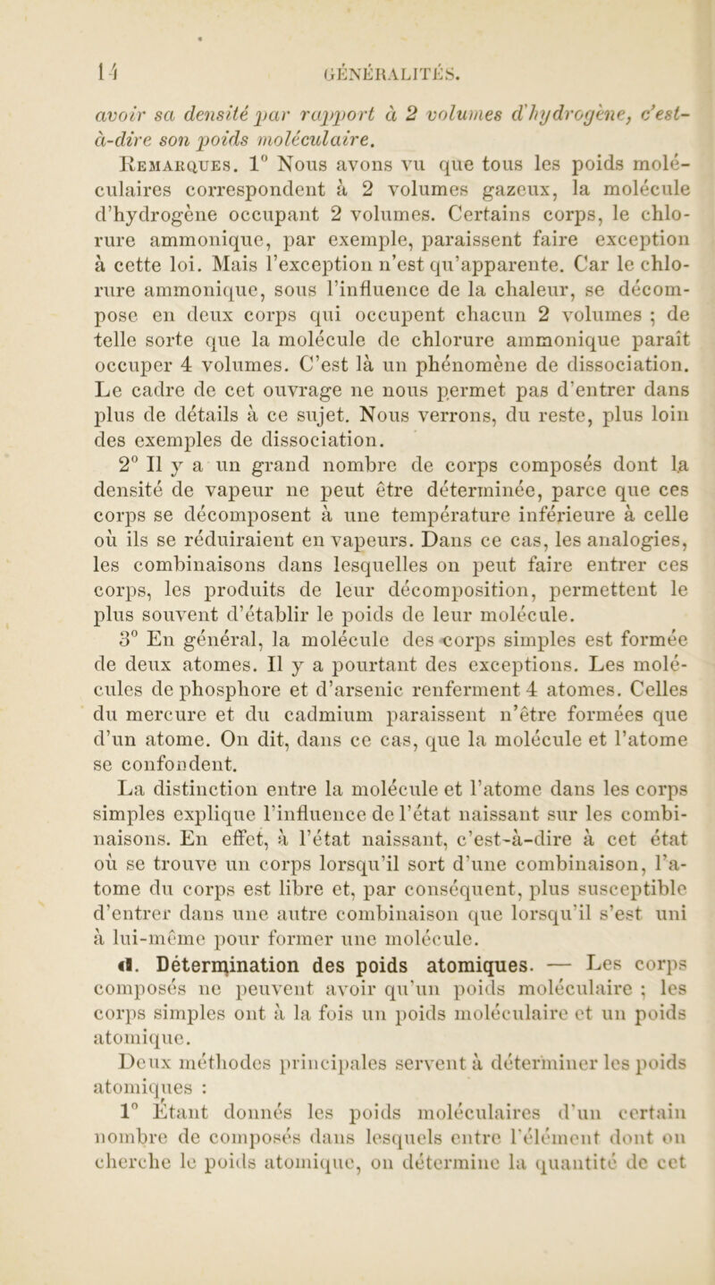 avoir sa densité par rapport à 2 volumes d'hydrogène, c’est- à-dire son poids moléculaire. Remarques. 1° Nous avons vu que tous les poids molé- culaires correspondent à 2 volumes gazeux, la molécule d’hydrogène occupant 2 volumes. Certains corps, le chlo- rure ammonique, par exemple, paraissent faire exception à cette loi. Mais l’exception n’est qu’apparente. Car le chlo- rure ammonique, sous l’influence de la chaleur, se décom- pose en deux corps qui occupent chacun 2 volumes ; de telle sorte que la molécule de chlorure ammonique parait occuper 4 volumes. C’est là un phénomène de dissociation. Le cadre de cet ouvrage ne nous permet pas d’entrer dans plus de détails à ce sujet. Nous verrons, du reste, plus loin des exemples de dissociation. 2° Il y a un grand nombre de corps composés dont la densité de vapeur ne peut être déterminée, parce que ces corps se décomposent à une température inférieure à celle où ils se réduiraient en vapeurs. Dans ce cas, les analogies, les combinaisons dans lesquelles on peut faire entrer ces corps, les produits de leur décomposition, permettent le plus souvent d’établir le poids de leur molécule. 3° En général, la molécule des corps simples est formée de deux atomes. Il y a pourtant des exceptions. Les molé- cules de phosphore et d’arsenic renferment 4 atomes. Celles du mercure et du cadmium paraissent n’être formées que d’un atome. On dit, dans ce cas, que la molécule et l’atome se confondent. La distinction entre la molécule et l’atome dans les corps simples explique l’influence de l’état naissant sur les combi- naisons. En effet, à l’état naissant, c’est-à-dire à cet état où se trouve un corps lorsqu’il sort d’une combinaison, l’a- tome du corps est libre et, par conséquent, plus susceptible d’entrer dans une autre combinaison que lorsqu'il s’est uni à lui-même pour former une molécule. <1. Détermination des poids atomiques. — Les corps composés ne peuvent avoir qu’un poids moléculaire ; les corps simples ont à la fois un poids moléculaire et un poids atomique. Deux méthodes principales servent à déterminer les poids atomiques : ln Etant donnés les poids moléculaires d’un certain nombre de composés dans lesquels entre l'élément dont on cherche le poids atomique, on détermine la quantité de cet