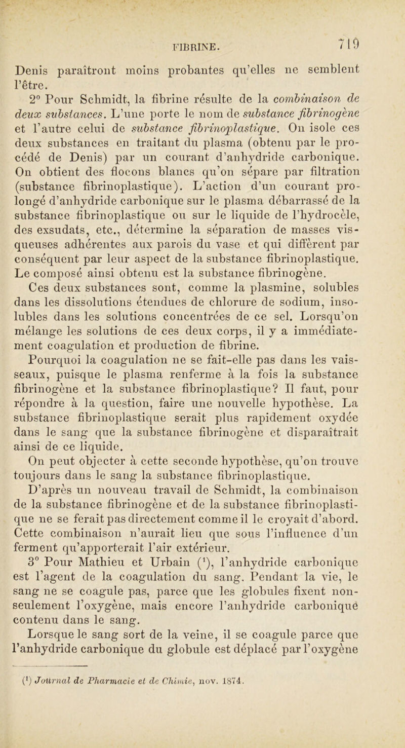 FIBRINE. 710 Denis paraîtront moins probantes qu’elles ne semblent l’être. 2° Pour Schmidt, la fibrine résulte de la combinaison de deux substances. L’une porte le nom de substance fibrinogène et l’autre celui de substance fibrinoplastique. On isole ces deux substances en traitant du plasma (obtenu par le pro- cédé de Denis) par un courant d’anhydride carbonique. On obtient des flocons blancs qu’on sépare par filtration (substance fibrinojjlastique). L’action d’un courant pro- longé d’anhydride carbonique sur le plasma débarrassé de la substance fibrinoplastique ou sur le liquide de l’hydrocèle, des exsudats, etc., détermine la séparation de masses vis- queuses adhérentes aux parois du vase et qui diffèrent par conséquent par leur aspect de la substance fibrinoplastique. Le composé ainsi obtenu est la substance fibrinogène. Ces deux substances sont, comme la plasmine, solubles dans les dissolutions étendues de chlorure de sodium, inso- lubles dans les solutions concentrées de ce sel. Lorsqu’on mélange les solutions de ces deux corps, il y a immédiate- ment coagulation et production de fibrine. Pourquoi la coagulation ne se fait-elle pas dans les vais- seaux, puisque le plasma renferme à la fois la substance fibrinogène et la substance fibrinoplastique? Il faut, pour répondre à la question, faire une nouvelle hypothèse. La substance fibrinoplastique serait plus rapidement oxydée dans le sang que la substance fibrinogène et disparaîtrait ainsi de ce liquide. On peut objecter à cette seconde hypothèse, qu’on trouve toujours dans le sang la substance fibrinoplastique. D’après un nouveau travail de Schmidt, la combinaison de la substance fibrinogène et de la substance fibrinoplasti- que ne se ferait pas directement comme il le croyait d’abord. Cette combinaison n’aurait lieu que sous l’influence d’un ferment qu’apporterait l’air extérieur. 3° Pour Mathieu et Urbain (’), l’anhydride carbonique est l’agent de la coagulation du sang. Pendant la vie, le sang ne se coagule pas, parce que les globules fixent non- seulement l’oxygène, mais encore l’anhydride carbonique contenu dans le sang. Lorsque le sang sort de la veine, il se coagule parce que l’anhydride carbonique du globule est déplacé par l’oxygène (*) (*) Jollrnal de Pharmacie et de Chimie, uov. 1874.