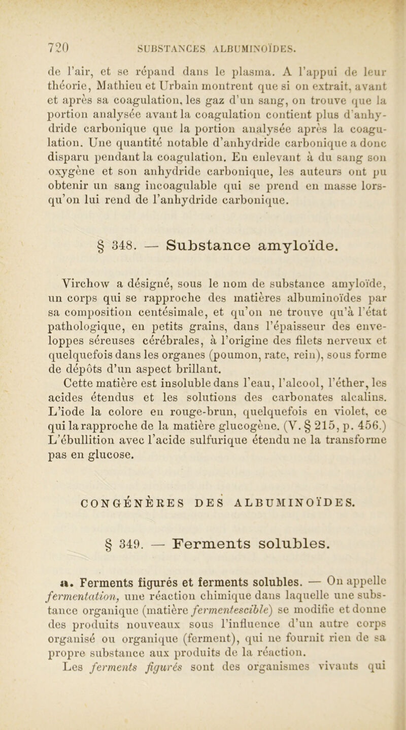 de l’air, et se répand dans le plasma. A l’appui de leur théorie, Mathieu et Urbain montrent que si on extrait, avant et après sa coagulation, les gaz d’un sang, on trouve que la portion analysée avant la coagulation contient plus d’anhy- dride carbonique que la portion analysée après la coagu- lation. Une quantité notable d’anhydride carbonique a donc disparu pendant la coagulation. Eu enlevant à du sang son oxygène et son anhydride carbonique, les auteurs ont pu obtenir un sang incoagulable qui se prend en masse lors- qu’on lui rend de l’anhydride carbonique. 348. — Substance amyloïde. Virchow a désigné, sous le nom de substance amyloïde, un corps qui se rapproche des matières albuminoïdes par sa composition centésimale, et qu’on ne trouve qu’à l'état pathologique, en petits grains, dans l’épaisseur des enve- loppes séreuses cérébrales, à l’origine des filets nerveux et quelquefois dans les organes (poumon, rate, rein), sous forme de dépôts d’un aspect brillant. Cette matière est insoluble dans l'eau, l’alcool, l’éther, les acides étendus et les solutions des carbonates alcalins. L’iode la colore en rouge-brun, quelquefois en violet, ce qui la rapproche de la matière glucogène. (V. § 215, p. 456.) L’ébullition avec l’acide sulfurique étendu ne la transforme pas en glucose. CONGÉNÈRES DES ALBUMINOÏDES. § 349. — Ferments solubles. a. Ferments figurés et ferments solubles. — On appelle fermentation, une réaction chimique dans laquelle une subs- tance organique (matière fermentescible) se modifie et donne des produits nouveaux sous l’influence d’un autre corps organisé ou organique (ferment), qui ne fournit rien de sa propre substance aux produits de la réaction. Les ferments figurés sont des organismes vivants qui