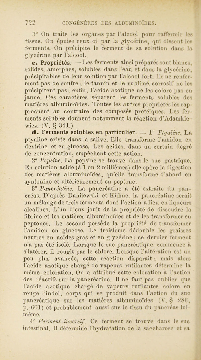 3° On traite les organes par l'alcool pour raffermir les tissus. On épuise ceux-ci par la glycérine, qui dissout les ferments. On précipite le ferment de sa solution dans la glycérine par l’alcool. c. Propriétés. —Les ferments ainsi préparés sont blancs, solides, amorphes, solubles dans l’eau et dans la glycérine, précipitables de leur solution par l’alcool fort. Ils ne renfer- ment pas de soufre ; le tannin et le sublimé corrosif ne les précipitent pas; enfin, l’acide azotique ne les colore pas en jaune. Ces caractères séparent les ferments solubles des matières albuminoïdes. Toutes les autres propriétés les rap- prochent au contraire des composés protéiques. Les fer- ments solubles donnent notamment la réaction d’Adamkie- wicz. (Y. § 341.) «1. Ferments solubles en particulier. — 1° Ptyaline. La ptyaline existe dans la salive. Elle transforme l’amidon en dextrine et en glucose. Les acides, dans un certain degré de concentration, empêchent cette action. 2° Pepsine, La pepsine se trouve dans le suc gastrique. En solution acide (à 1 ou 2 millièmes) elle opère la digestion des matières albuminoïdes, qu’elle transforme d’abord en syntonine et ultérieurement en peptone. 3° Pancréatine. La pancréatine a été extraite du pan- créas. D’après Danilewski et Kühne, la pancréatine serait un mélange de trois ferments dont l’action a lieu en liqueurs alcalines. L’un d’eux jouit de la propriété de dissoudre la fibrine et les matières albuminoïdes et de les transformer en peptones. Le second possède la propriété de transformer l’amidon en glucose. Le troisième dédouble les graisses neutres en acides gras et en glycérine ; ce dernier ferment n’a pas été isolé. Lorsque le suc pancréatique commence à s’iatérer, il rougit par le chlore. Lorsque l’altération est un peu plus avancée, cette réaction disparaît ; mais alors l’acide azotique chargé de vapeurs rutilantes détermine la même coloration. On a attribué cette coloration à l’action des réactifs sur la pancréatine. Il ne faut pas oublier que l’acide azotique chargé de vapeurs rutilantes colore en rouge l’indol, corps qui se produit dans l’action du suc pancréatique sur les matières albuminoïdes (Y. § 286, p. 601) et probablement aussi sur le tissu du pancréas lui- même. 4° Ferment inversif. Ce ferment se trouve dans le suc intestinal. Il détermine l’hydratation de la saccharose et sa