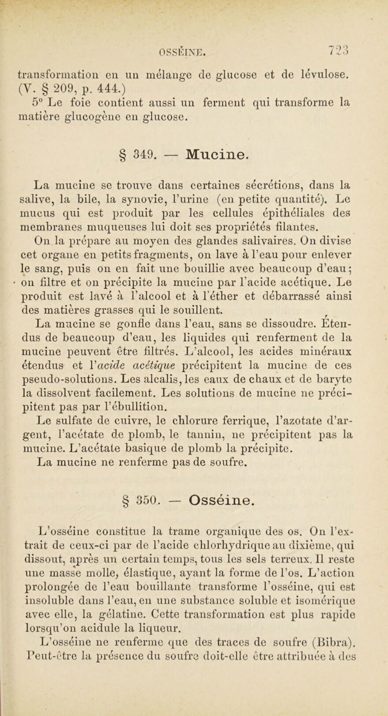transformation en un mélange de glucose et de lévulose. (Y. § 209, p. 444.) 5° Le foie contient aussi un ferment qui transforme la matière glucogène en glucose. § 349. — Mucine. La mucine se trouve dans certaines sécrétions, dans la salive, la bile, la synovie, l’urine (en petite quantité). Le mucus qui est produit par les cellules épithéliales des membranes muqueuses lui doit ses propriétés filantes. On la prépare au moyen des glandes salivaires. On divise cet organe en petits fragments, on lave à l’eau pour enlever le sang, puis on en fait une bouillie avec beaucoup d’eau ; • on filtre et on précipite la mucine par l’acide acétique. Le produit est lavé à l’alcool et à l’éther et débarrassé ainsi des matières grasses qui le souillent. La mucine se gonfle dans l’eau, sans se dissoudre. Eten- dus de beaucoup d’eau, les liquides qui renferment de la mucine peuvent être filtrés. L’alcool, les acides minéraux étendus et Y acide acétique précipitent la mucine de ces pseudo-solutions. Les alcalis, les eaux de chaux et de baryte la dissolvent facilement. Les solutions de mucine ne préci- pitent pas par l’ébullition. Le sulfate de cuivre, le chlorure ferrique, l’azotate d’ar- gent, l’acétate de plomb, le tannin, ne précipitent pas la mucine. L’acétate basique de plomb la précipite. La mucine ne renferme pas de soufre. § 350, — Osséine. L’osséine constitue la trame organique des os. On l’ex- trait de ceux-ci par de l’acide chlorhydrique au dixième, qui dissout, après un certain temps, tous les sels terreux. 11 reste une masse molle, élastique, ayant la forme de l’os. L’action prolongée de l’eau bouillante transforme l’osséine, qui est insoluble dans l’eau, en une substance soluble et isomérique avec elle, la gélatine. Cette transformation est plus rapide lorsqu’on acidulé la liqueur. L’osséine ne renferme que des traces de soufre (Bibra). Peut-être la présence du soufre doit-elle être attribuée à des