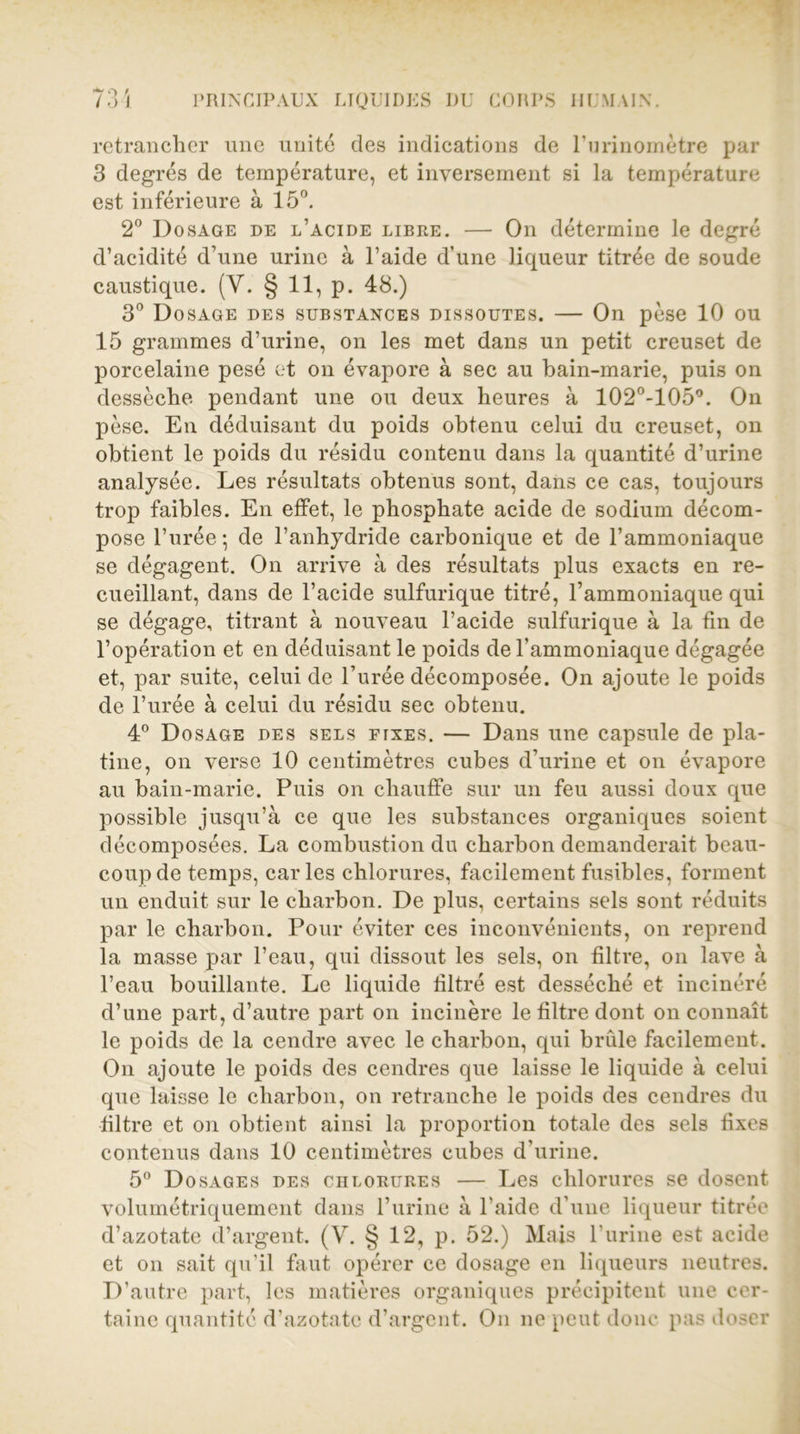 retrancher une unité des indications de l’imnomètre par 3 degrés de température, et inversement si la température est inférieure à 15°. 2° Dosage de l’acide libre. — On détermine le degré d’acidité d’une urine à l’aide d’une liqueur titrée de soude caustique. (V. § 11, p. 48.) 3° Dosage des substances dissoutes. — On pèse 10 ou 15 grammes d’urine, on les met dans un petit creuset de porcelaine pesé et on évapore à sec au bain-marie, puis on dessèche pendant une ou deux heures à 102°-105°. On pèse. En déduisant du poids obtenu celui du creuset, on obtient le poids du résidu contenu dans la quantité d’urine analysée. Les résultats obtenus sont, dans ce cas, toujours trop faibles. En effet, le phosphate acide de sodium décom- pose l’urée; de l’anhydride carbonique et de l’ammoniaque se dégagent. On arrive à des résultats plus exacts en re- cueillant, dans de l’acide sulfurique titré, l’ammoniaque qui se dégage, titrant à nouveau l’acide sulfurique à la fin de l’opération et en déduisant le poids de l’ammoniaque dégagée et, par suite, celui de l’urée décomposée. On ajoute le poids de l’urée à celui du résidu sec obtenu. 4° Dosage des sels fixes. — Dans une capsule de pla- tine, on verse 10 centimètres cubes d’urine et on évapore au bain-marie. Puis on chauffe sur un feu aussi doux que possible jusqu’à ce que les substances organiques soient décomposées. La combustion du charbon demanderait beau- coup de temps, caries chlorures, facilement fusibles, forment un enduit sur le charbon. De plus, certains sels sont réduits par le charbon. Pour éviter ces inconvénients, on reprend la masse par l’eau, qui dissout les sels, on filtre, on lave à l’eau bouillante. Le liquide filtré est desséché et incinéré d’une part, d’autre part on incinère le filtre dont on connaît le poids de la cendre avec le charbon, qui brûle facilement. On ajoute le poids des cendres que laisse le liquide à celui que laisse le charbon, on retranche le poids des cendres du filtre et on obtient ainsi la proportion totale des sels fixes contenus dans 10 centimètres cubes d’urine. 5° Dosages des chlorures — Les chlorures se dosent volumétriquement dans l’urine à l’aide d’une liqueur titrée d’azotate d’argent. (V. § 12, p. 52.) Mais l’urine est acide et on sait qu’il faut opérer ce dosage en liqueurs neutres. D’autre part, les matières organiques précipitent une cer- taine quantité d’azotate d’argent. On ne peut donc pas doser
