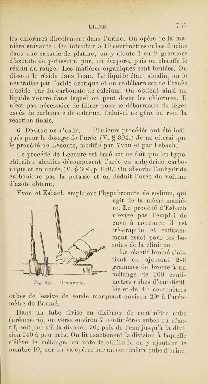 les chlorures directement dans l’urine. On opère de la ma- nière suivante : On introduit 5-10 centimètres cubes d’urine dans une capsule de platine, on y ajoute 1 ou 2 grammes d’azotate de potassium pur, on évapore, puis on chauffe le résidu au rouge. Les matières organiques sont brûlées. On dissout le résidu dans l’eau. Le liquide étant alcalin, on le neutralise par l'acide azotique et on se débarrasse de l’excès d’acide par du carbonate de calcium. On obtient ainsi un liquide neutre dans lequel on peut doser les chlorures. Il n’est pas nécessaire de filtrer pour se débarrasser du léger excès de carbonate de calcium. Celui-ci ne gêne en rien la réaction finale. 6° Dosage de l’urée. — Plusieurs procédés ont été indi- qués pour le dosage de l’urée. (V. § 304.) Je ne citerai que le procédé de Leconte, modifié par Yvon et par Esbacli. Le procédé de Leconte est basé sur ce fait que les hypo- chlorites alcalins décomposent l’urée en anhydride carbo- nique et en azote. (Y. § 304, p. 650.) On absorbe l’anhydride carbonique par la potasse et on déduit l’urée du volume d’azote obtenu. Yvon et Esbach emploient l’hypobromite de sodium, qui agit de la même maniè- re. Le procédé d’Esbach n’exige pas l’emploi de cuve à mercure ; il est très-rapide et suffisam- ment exact pour les be- soins de la clinique. Le réactif bromé s’ob- tient en ajoutant 2-6 grammes de brome à un mélange de 100 centi- mètres cubes d’eau distil- lée et de 40 centimètres cubes de lessive de soude marquant environ 20° à l’aréo- mètre de Baumé. Dans un tube divisé en dixièmes de centimètre cube (uréomètre), on verse environ 7 centimètres cubes du réac- tif, soit jusqu’à la division 70, puis de l’eau jusqu’à la divi- sion 140 à peu près. On lit exactement la division à laquelle s’élève le mélange, on note le chiffre lu en y ajoutant le nombre 10, car on va opérer sur un centimètre cube d’urine.