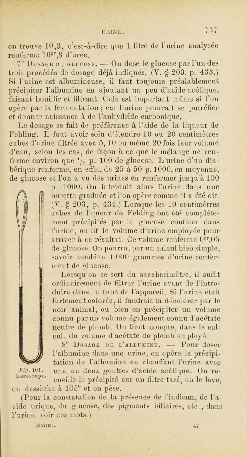 on trouve 10,3, c’est-à-dire que 1 litre de l’urine analysée renferme 10gr,3 d’urée. 7° Dosage du glucose. — On dose le glucose par l’un des trois procédés de dosage déjà indiqués. (V. § 203, p. 433.) Si l’urine est albumineuse, il faut toujours préalablement précipiter l’albumine en ajoutant un peu d’acide acétique, faisant bouillir et filtrant. Cela est important même si l’on opère par la fermentation ; car l’urine pourrait se putréfier et donner naissance à de l’anhydride carbonique. Le dosage se fait de préférence à l’aide de la liqueur de Fehling. Il faut avoir soin d’étendre 10 ou 20 centimètres cubes d’urine filtrée avec 5,10 ou même 20 fois leur volume d’eau, selon les cas, de façon à ce que le mélange ne ren- ferme environ que ‘/a P* 100 de glucose. L’urine d’un dia- bétique renferme, en effet, de 25 à 50 p. 1000, en moyenne, de glucose et l’on a vu des urines en renfermer jusqu’à 100 p. 1000. On introduit alors l’urine dans une burette graduée et l’on opère comme il a été dit. (V. § 203, p. 434.) Lorsque les 10 centimètres cubes de liqueur de Fehling ont été complète- ment précipités par le glucose contenu dans l’urine, on lit le volume d’urine employée pour arriver à ce résultat. Ce volume renferme 0gr,05 de glucose. On pourra, par un calcul bien simple, savoir combien 1,000 grammes d’urine renfer- ment de glucose. Lorsqu’on se sert du saccliarimètre, il suffit ordinairement de filtrer l’urine avant de l’intro- duire dans le tube de l’appareii. Si l’urine était fortement colorée, il faudrait la décolorer par le noir animal, ou bien en précipiter un volume connu par un volume également connu d’acétate neutre de plomb. On tient compte, dans le cal- cul, du volume d’acétate de plomb employé. 8° Dosage de l’albumine. — Pour doser l’albumine dans une urine, on opère la précipi- tation de l’albumine en chauffant l’urine avec une ou deux gouttes d’acide acétique. On re- 13âroscopc• «ii « /••if /*11 • f i i cueille le précipité sur un filtre tare, on le lave, on dessèche à 105° et on pèse. (Pour la constatation de la présence de l’indican, de l’a- cide urique, du glucose, des pigments biliaires, etc., dans l’urine, voir ces mots.) Eîs'OEli. 47