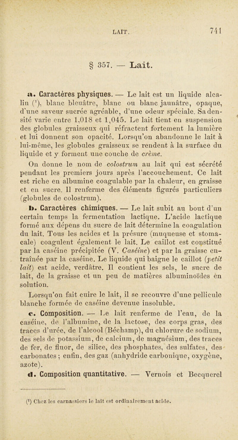 § 357. — Lait. a. Caractères physiques. — Le lait est un liquide alca- lin ('), blanc bleuâtre, blanc ou blanc jaunâtre, opaque, d’une saveur sucrée agréable, d’une odeur spéciale. Sa den- sité varie entre 1,018 et 1,045. Le lait tient en suspension des globules graisseux qui réfractent fortement la lumière et lui donnent son opacité. Lorsqu’on abandonne le lait à lui-même, les globules graisseux se rendent à la surface du liquide et y forment une couche de crème. On donne le nom de colostrum au lait qui est sécrété pendant les premiers jours après l’accouchement. Ce lait est riche en albumine coagulable par la chaleur, en graisse et en sucre. 11 renferme des éléments figurés particuliers (globules de colostrum). I>. Caractères chimiques. — Le lait subit au bout d’un certain temps la fermentation lactique. L’acide lactique formé aux dépens du sucre de lait détermine la coagulation du lait. Tous les acides et la présure (muqueuse et stoma- cale) coagulent également le lait. Le caillot est constitué par la caséine précipitée (V. Caséine) et par la graisse en- traînée par la caséine. Le liquide qui baigne le caillot (petit lait) est acide, verdâtre. Il contient les sels, le sucre de lait, de la graisse et un peu de matières albuminoïdes en solution. Lorsqu’on fait cuire le lait, il se recouvre d’une pellicule blanche formée de caséine devenue insoluble. c. Composition. — Le lait renferme de l’eau, de la caséine, de l’albumine, de la lactose, des corps gras, des traces d’urée, de l’alcool (Bécliamp), du chlorure de sodium, des sels de potassium, de calcium, de magnésium, des traces de fer, de fluor, de silice, des phosphates, des sulfates, des carbonates; enfin, des gaz (anhydride carbonique, oxygène, azote). «]. Composition quantitative. — Vernois et Becquerel (') Chez les carnassiers le lait est ordinairement acide.